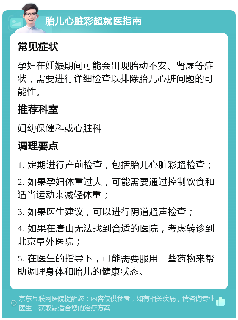 胎儿心脏彩超就医指南 常见症状 孕妇在妊娠期间可能会出现胎动不安、肾虚等症状，需要进行详细检查以排除胎儿心脏问题的可能性。 推荐科室 妇幼保健科或心脏科 调理要点 1. 定期进行产前检查，包括胎儿心脏彩超检查； 2. 如果孕妇体重过大，可能需要通过控制饮食和适当运动来减轻体重； 3. 如果医生建议，可以进行阴道超声检查； 4. 如果在唐山无法找到合适的医院，考虑转诊到北京阜外医院； 5. 在医生的指导下，可能需要服用一些药物来帮助调理身体和胎儿的健康状态。