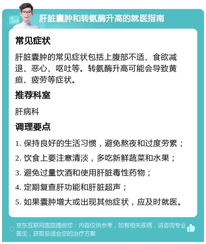 肝脏囊肿和转氨酶升高的就医指南 常见症状 肝脏囊肿的常见症状包括上腹部不适、食欲减退、恶心、呕吐等。转氨酶升高可能会导致黄疸、疲劳等症状。 推荐科室 肝病科 调理要点 1. 保持良好的生活习惯，避免熬夜和过度劳累； 2. 饮食上要注意清淡，多吃新鲜蔬菜和水果； 3. 避免过量饮酒和使用肝脏毒性药物； 4. 定期复查肝功能和肝脏超声； 5. 如果囊肿增大或出现其他症状，应及时就医。