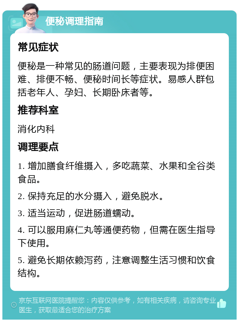 便秘调理指南 常见症状 便秘是一种常见的肠道问题，主要表现为排便困难、排便不畅、便秘时间长等症状。易感人群包括老年人、孕妇、长期卧床者等。 推荐科室 消化内科 调理要点 1. 增加膳食纤维摄入，多吃蔬菜、水果和全谷类食品。 2. 保持充足的水分摄入，避免脱水。 3. 适当运动，促进肠道蠕动。 4. 可以服用麻仁丸等通便药物，但需在医生指导下使用。 5. 避免长期依赖泻药，注意调整生活习惯和饮食结构。