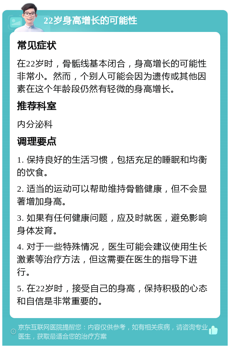 22岁身高增长的可能性 常见症状 在22岁时，骨骺线基本闭合，身高增长的可能性非常小。然而，个别人可能会因为遗传或其他因素在这个年龄段仍然有轻微的身高增长。 推荐科室 内分泌科 调理要点 1. 保持良好的生活习惯，包括充足的睡眠和均衡的饮食。 2. 适当的运动可以帮助维持骨骼健康，但不会显著增加身高。 3. 如果有任何健康问题，应及时就医，避免影响身体发育。 4. 对于一些特殊情况，医生可能会建议使用生长激素等治疗方法，但这需要在医生的指导下进行。 5. 在22岁时，接受自己的身高，保持积极的心态和自信是非常重要的。