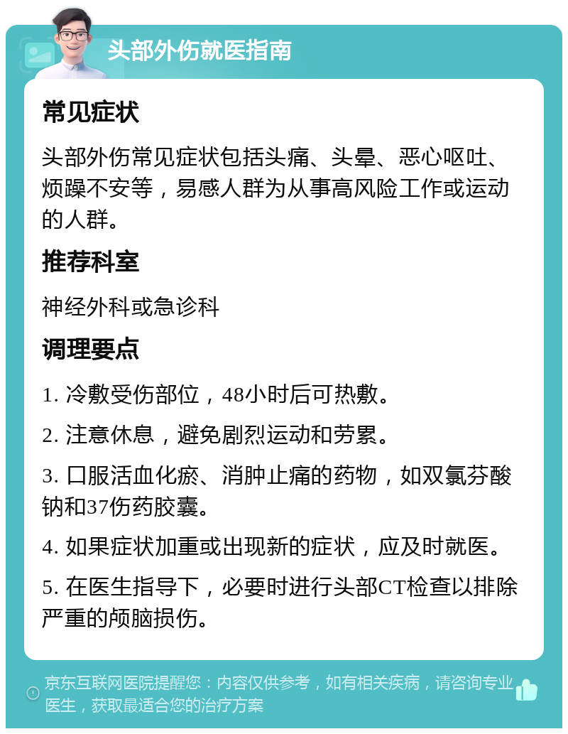 头部外伤就医指南 常见症状 头部外伤常见症状包括头痛、头晕、恶心呕吐、烦躁不安等，易感人群为从事高风险工作或运动的人群。 推荐科室 神经外科或急诊科 调理要点 1. 冷敷受伤部位，48小时后可热敷。 2. 注意休息，避免剧烈运动和劳累。 3. 口服活血化瘀、消肿止痛的药物，如双氯芬酸钠和37伤药胶囊。 4. 如果症状加重或出现新的症状，应及时就医。 5. 在医生指导下，必要时进行头部CT检查以排除严重的颅脑损伤。