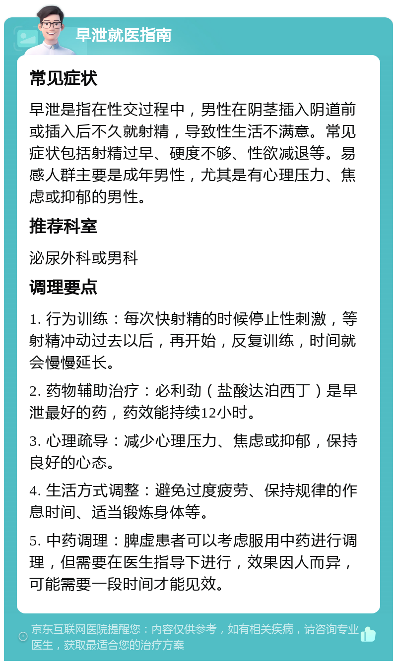 早泄就医指南 常见症状 早泄是指在性交过程中，男性在阴茎插入阴道前或插入后不久就射精，导致性生活不满意。常见症状包括射精过早、硬度不够、性欲减退等。易感人群主要是成年男性，尤其是有心理压力、焦虑或抑郁的男性。 推荐科室 泌尿外科或男科 调理要点 1. 行为训练：每次快射精的时候停止性刺激，等射精冲动过去以后，再开始，反复训练，时间就会慢慢延长。 2. 药物辅助治疗：必利劲（盐酸达泊西丁）是早泄最好的药，药效能持续12小时。 3. 心理疏导：减少心理压力、焦虑或抑郁，保持良好的心态。 4. 生活方式调整：避免过度疲劳、保持规律的作息时间、适当锻炼身体等。 5. 中药调理：脾虚患者可以考虑服用中药进行调理，但需要在医生指导下进行，效果因人而异，可能需要一段时间才能见效。