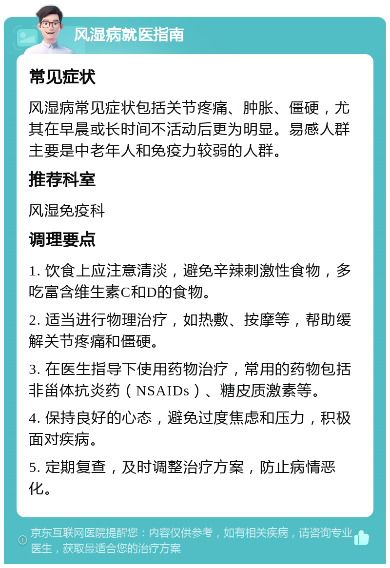 风湿病就医指南 常见症状 风湿病常见症状包括关节疼痛、肿胀、僵硬，尤其在早晨或长时间不活动后更为明显。易感人群主要是中老年人和免疫力较弱的人群。 推荐科室 风湿免疫科 调理要点 1. 饮食上应注意清淡，避免辛辣刺激性食物，多吃富含维生素C和D的食物。 2. 适当进行物理治疗，如热敷、按摩等，帮助缓解关节疼痛和僵硬。 3. 在医生指导下使用药物治疗，常用的药物包括非甾体抗炎药（NSAIDs）、糖皮质激素等。 4. 保持良好的心态，避免过度焦虑和压力，积极面对疾病。 5. 定期复查，及时调整治疗方案，防止病情恶化。