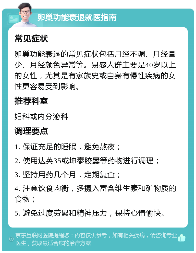 卵巢功能衰退就医指南 常见症状 卵巢功能衰退的常见症状包括月经不调、月经量少、月经颜色异常等。易感人群主要是40岁以上的女性，尤其是有家族史或自身有慢性疾病的女性更容易受到影响。 推荐科室 妇科或内分泌科 调理要点 1. 保证充足的睡眠，避免熬夜； 2. 使用达英35或坤泰胶囊等药物进行调理； 3. 坚持用药几个月，定期复查； 4. 注意饮食均衡，多摄入富含维生素和矿物质的食物； 5. 避免过度劳累和精神压力，保持心情愉快。