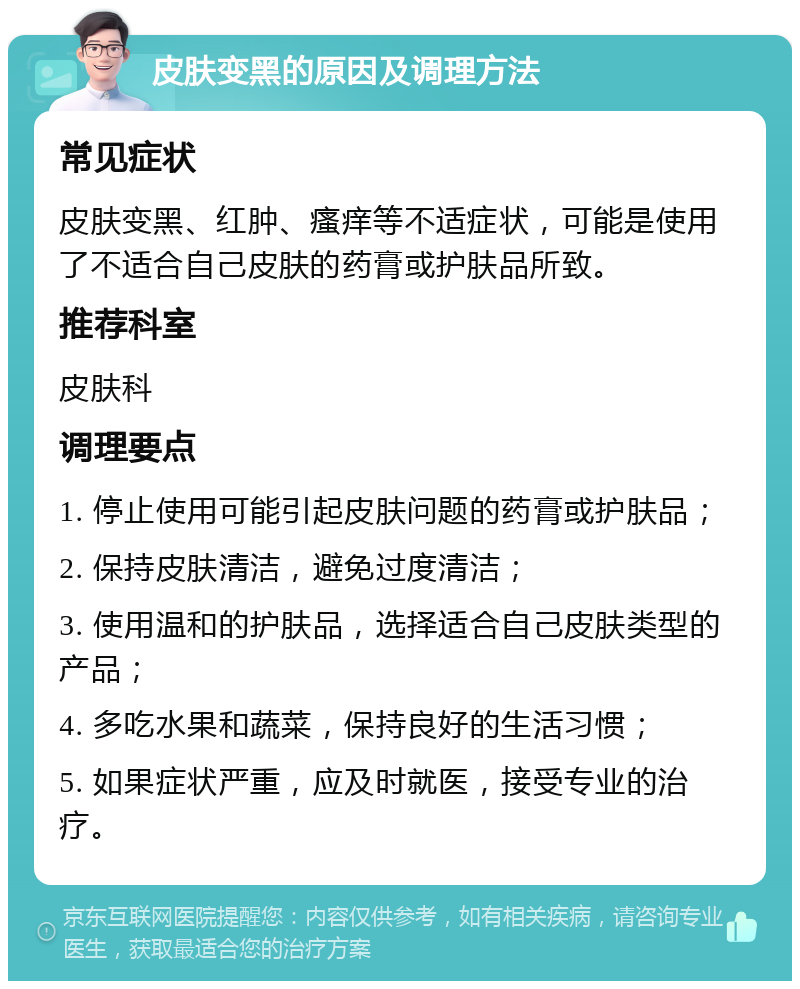 皮肤变黑的原因及调理方法 常见症状 皮肤变黑、红肿、瘙痒等不适症状，可能是使用了不适合自己皮肤的药膏或护肤品所致。 推荐科室 皮肤科 调理要点 1. 停止使用可能引起皮肤问题的药膏或护肤品； 2. 保持皮肤清洁，避免过度清洁； 3. 使用温和的护肤品，选择适合自己皮肤类型的产品； 4. 多吃水果和蔬菜，保持良好的生活习惯； 5. 如果症状严重，应及时就医，接受专业的治疗。