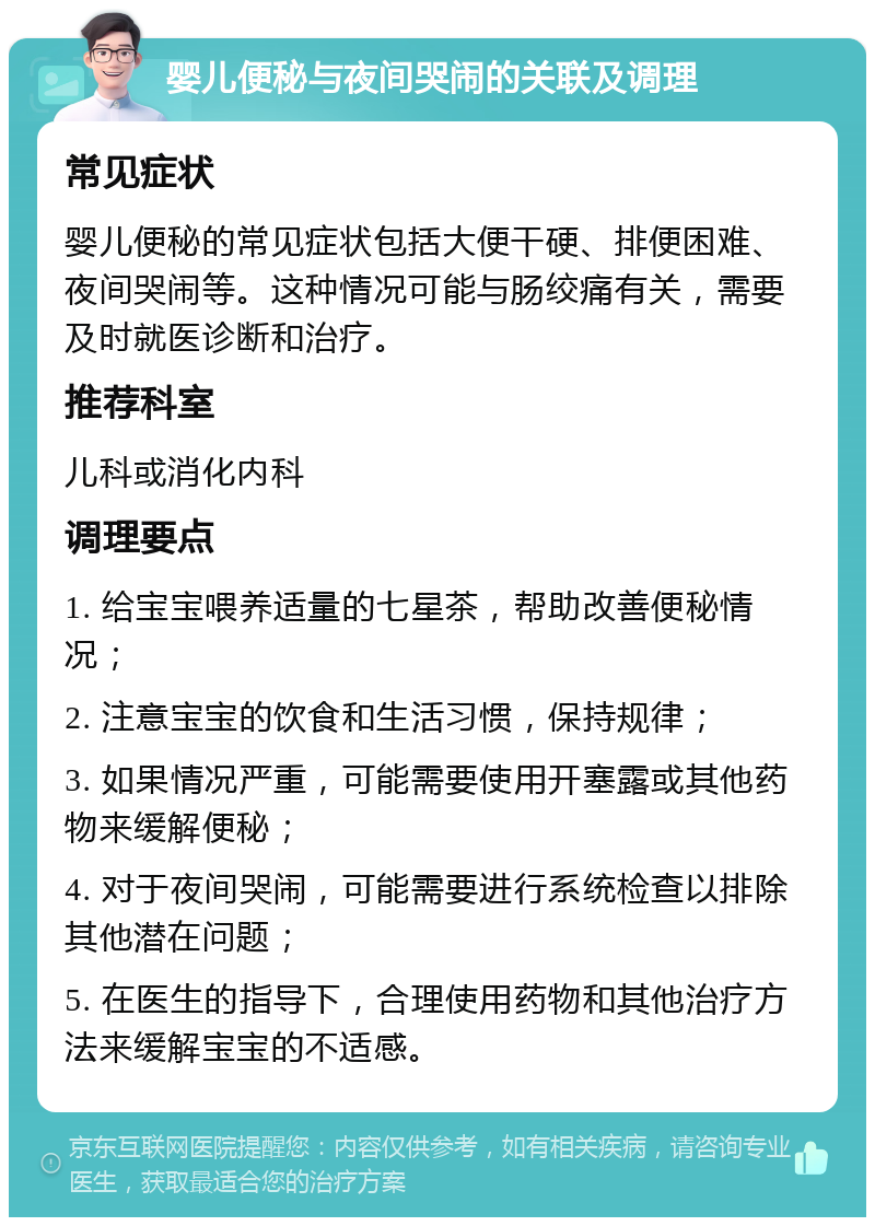 婴儿便秘与夜间哭闹的关联及调理 常见症状 婴儿便秘的常见症状包括大便干硬、排便困难、夜间哭闹等。这种情况可能与肠绞痛有关，需要及时就医诊断和治疗。 推荐科室 儿科或消化内科 调理要点 1. 给宝宝喂养适量的七星茶，帮助改善便秘情况； 2. 注意宝宝的饮食和生活习惯，保持规律； 3. 如果情况严重，可能需要使用开塞露或其他药物来缓解便秘； 4. 对于夜间哭闹，可能需要进行系统检查以排除其他潜在问题； 5. 在医生的指导下，合理使用药物和其他治疗方法来缓解宝宝的不适感。