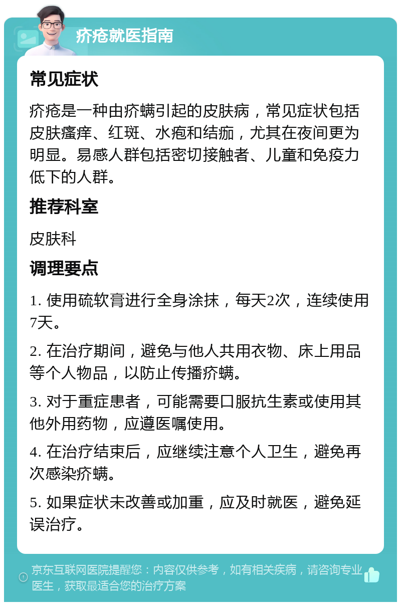 疥疮就医指南 常见症状 疥疮是一种由疥螨引起的皮肤病，常见症状包括皮肤瘙痒、红斑、水疱和结痂，尤其在夜间更为明显。易感人群包括密切接触者、儿童和免疫力低下的人群。 推荐科室 皮肤科 调理要点 1. 使用硫软膏进行全身涂抹，每天2次，连续使用7天。 2. 在治疗期间，避免与他人共用衣物、床上用品等个人物品，以防止传播疥螨。 3. 对于重症患者，可能需要口服抗生素或使用其他外用药物，应遵医嘱使用。 4. 在治疗结束后，应继续注意个人卫生，避免再次感染疥螨。 5. 如果症状未改善或加重，应及时就医，避免延误治疗。