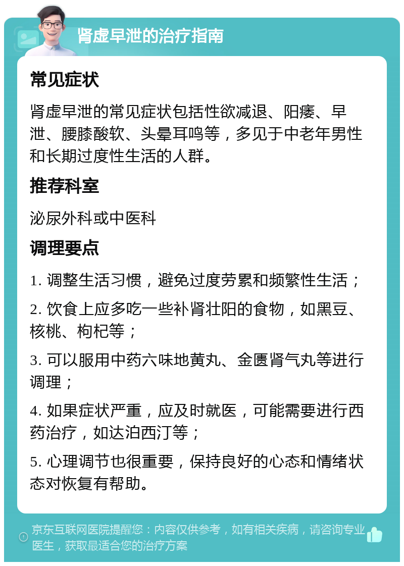 肾虚早泄的治疗指南 常见症状 肾虚早泄的常见症状包括性欲减退、阳痿、早泄、腰膝酸软、头晕耳鸣等，多见于中老年男性和长期过度性生活的人群。 推荐科室 泌尿外科或中医科 调理要点 1. 调整生活习惯，避免过度劳累和频繁性生活； 2. 饮食上应多吃一些补肾壮阳的食物，如黑豆、核桃、枸杞等； 3. 可以服用中药六味地黄丸、金匮肾气丸等进行调理； 4. 如果症状严重，应及时就医，可能需要进行西药治疗，如达泊西汀等； 5. 心理调节也很重要，保持良好的心态和情绪状态对恢复有帮助。