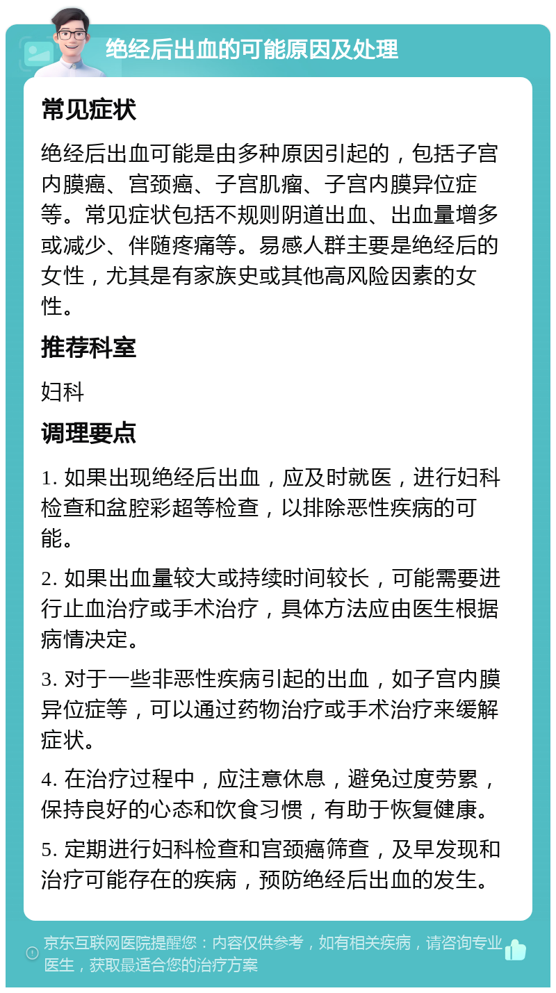 绝经后出血的可能原因及处理 常见症状 绝经后出血可能是由多种原因引起的，包括子宫内膜癌、宫颈癌、子宫肌瘤、子宫内膜异位症等。常见症状包括不规则阴道出血、出血量增多或减少、伴随疼痛等。易感人群主要是绝经后的女性，尤其是有家族史或其他高风险因素的女性。 推荐科室 妇科 调理要点 1. 如果出现绝经后出血，应及时就医，进行妇科检查和盆腔彩超等检查，以排除恶性疾病的可能。 2. 如果出血量较大或持续时间较长，可能需要进行止血治疗或手术治疗，具体方法应由医生根据病情决定。 3. 对于一些非恶性疾病引起的出血，如子宫内膜异位症等，可以通过药物治疗或手术治疗来缓解症状。 4. 在治疗过程中，应注意休息，避免过度劳累，保持良好的心态和饮食习惯，有助于恢复健康。 5. 定期进行妇科检查和宫颈癌筛查，及早发现和治疗可能存在的疾病，预防绝经后出血的发生。