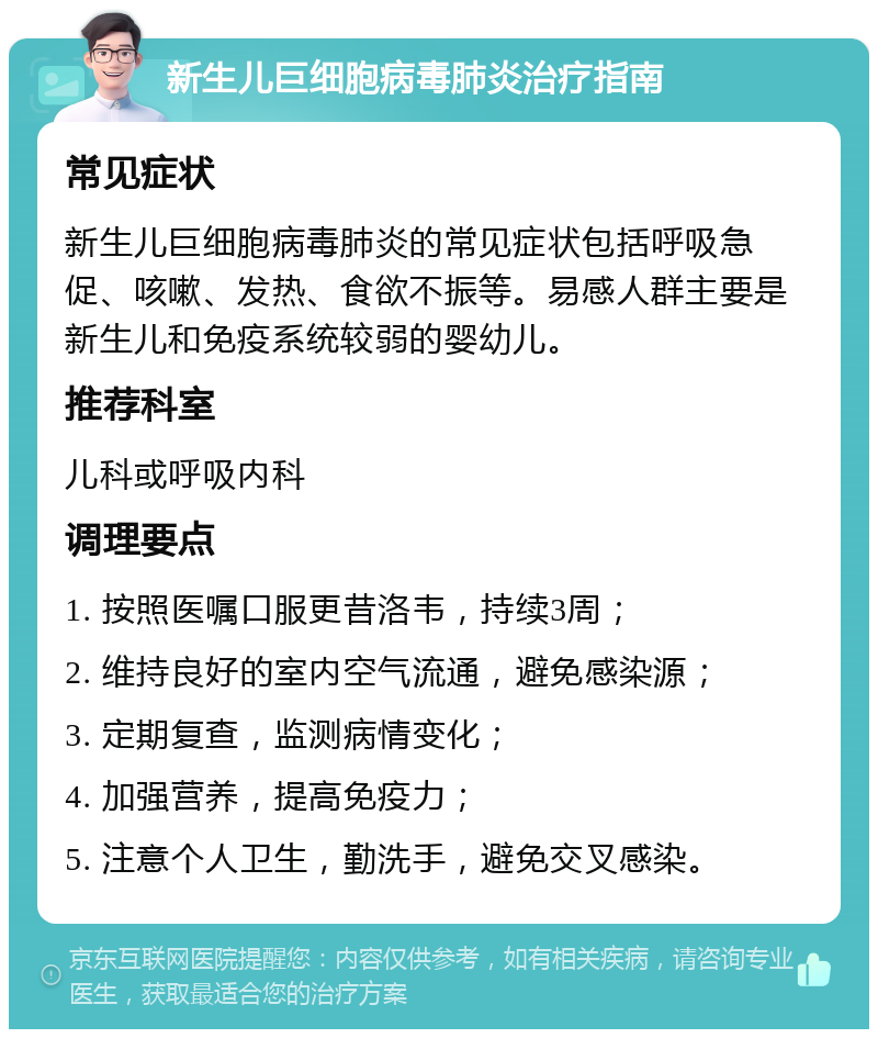 新生儿巨细胞病毒肺炎治疗指南 常见症状 新生儿巨细胞病毒肺炎的常见症状包括呼吸急促、咳嗽、发热、食欲不振等。易感人群主要是新生儿和免疫系统较弱的婴幼儿。 推荐科室 儿科或呼吸内科 调理要点 1. 按照医嘱口服更昔洛韦，持续3周； 2. 维持良好的室内空气流通，避免感染源； 3. 定期复查，监测病情变化； 4. 加强营养，提高免疫力； 5. 注意个人卫生，勤洗手，避免交叉感染。