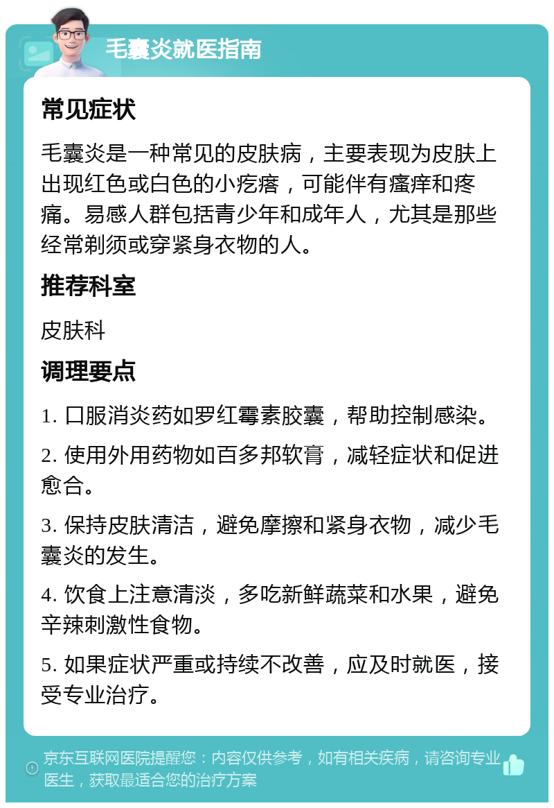 毛囊炎就医指南 常见症状 毛囊炎是一种常见的皮肤病，主要表现为皮肤上出现红色或白色的小疙瘩，可能伴有瘙痒和疼痛。易感人群包括青少年和成年人，尤其是那些经常剃须或穿紧身衣物的人。 推荐科室 皮肤科 调理要点 1. 口服消炎药如罗红霉素胶囊，帮助控制感染。 2. 使用外用药物如百多邦软膏，减轻症状和促进愈合。 3. 保持皮肤清洁，避免摩擦和紧身衣物，减少毛囊炎的发生。 4. 饮食上注意清淡，多吃新鲜蔬菜和水果，避免辛辣刺激性食物。 5. 如果症状严重或持续不改善，应及时就医，接受专业治疗。