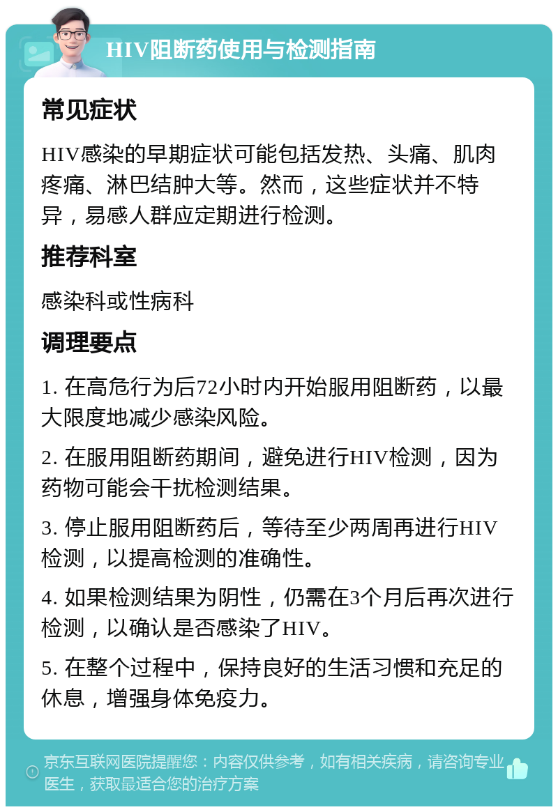 HIV阻断药使用与检测指南 常见症状 HIV感染的早期症状可能包括发热、头痛、肌肉疼痛、淋巴结肿大等。然而，这些症状并不特异，易感人群应定期进行检测。 推荐科室 感染科或性病科 调理要点 1. 在高危行为后72小时内开始服用阻断药，以最大限度地减少感染风险。 2. 在服用阻断药期间，避免进行HIV检测，因为药物可能会干扰检测结果。 3. 停止服用阻断药后，等待至少两周再进行HIV检测，以提高检测的准确性。 4. 如果检测结果为阴性，仍需在3个月后再次进行检测，以确认是否感染了HIV。 5. 在整个过程中，保持良好的生活习惯和充足的休息，增强身体免疫力。