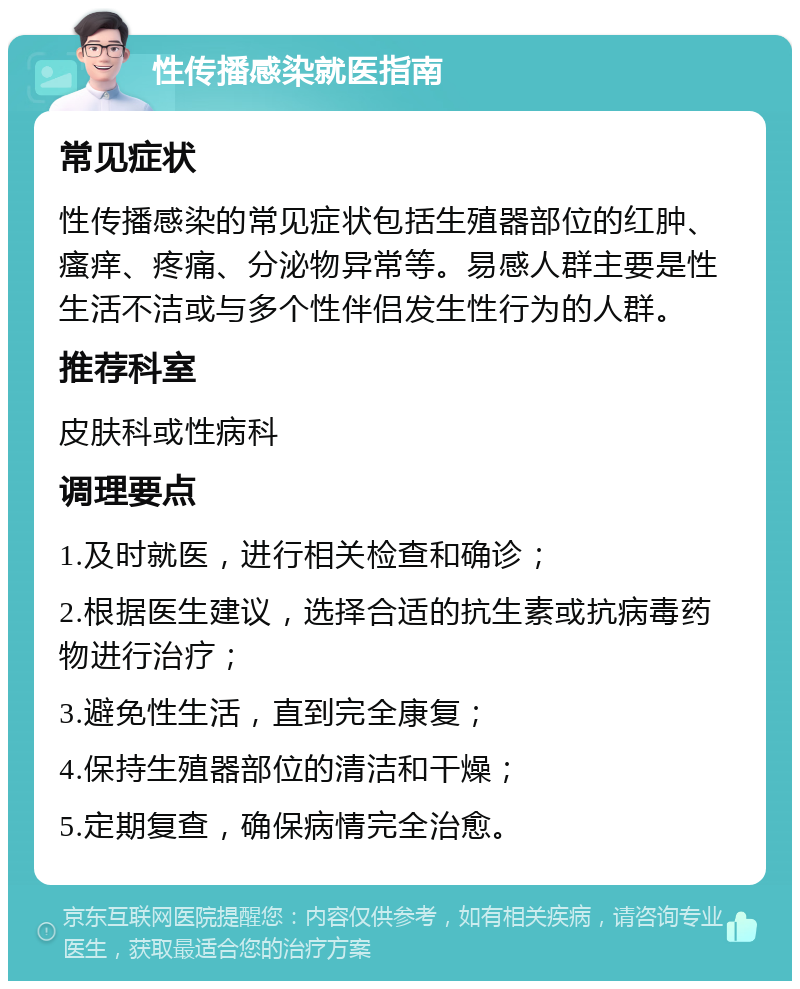 性传播感染就医指南 常见症状 性传播感染的常见症状包括生殖器部位的红肿、瘙痒、疼痛、分泌物异常等。易感人群主要是性生活不洁或与多个性伴侣发生性行为的人群。 推荐科室 皮肤科或性病科 调理要点 1.及时就医，进行相关检查和确诊； 2.根据医生建议，选择合适的抗生素或抗病毒药物进行治疗； 3.避免性生活，直到完全康复； 4.保持生殖器部位的清洁和干燥； 5.定期复查，确保病情完全治愈。