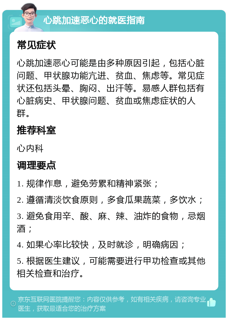 心跳加速恶心的就医指南 常见症状 心跳加速恶心可能是由多种原因引起，包括心脏问题、甲状腺功能亢进、贫血、焦虑等。常见症状还包括头晕、胸闷、出汗等。易感人群包括有心脏病史、甲状腺问题、贫血或焦虑症状的人群。 推荐科室 心内科 调理要点 1. 规律作息，避免劳累和精神紧张； 2. 遵循清淡饮食原则，多食瓜果蔬菜，多饮水； 3. 避免食用辛、酸、麻、辣、油炸的食物，忌烟酒； 4. 如果心率比较快，及时就诊，明确病因； 5. 根据医生建议，可能需要进行甲功检查或其他相关检查和治疗。