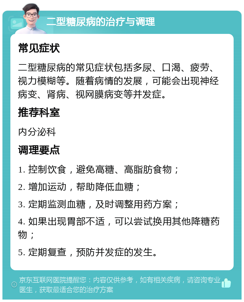 二型糖尿病的治疗与调理 常见症状 二型糖尿病的常见症状包括多尿、口渴、疲劳、视力模糊等。随着病情的发展，可能会出现神经病变、肾病、视网膜病变等并发症。 推荐科室 内分泌科 调理要点 1. 控制饮食，避免高糖、高脂肪食物； 2. 增加运动，帮助降低血糖； 3. 定期监测血糖，及时调整用药方案； 4. 如果出现胃部不适，可以尝试换用其他降糖药物； 5. 定期复查，预防并发症的发生。