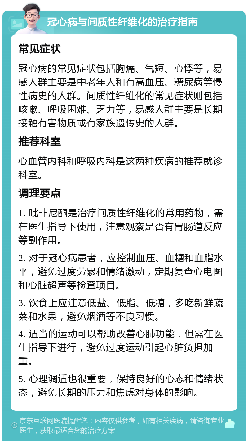 冠心病与间质性纤维化的治疗指南 常见症状 冠心病的常见症状包括胸痛、气短、心悸等，易感人群主要是中老年人和有高血压、糖尿病等慢性病史的人群。间质性纤维化的常见症状则包括咳嗽、呼吸困难、乏力等，易感人群主要是长期接触有害物质或有家族遗传史的人群。 推荐科室 心血管内科和呼吸内科是这两种疾病的推荐就诊科室。 调理要点 1. 吡非尼酮是治疗间质性纤维化的常用药物，需在医生指导下使用，注意观察是否有胃肠道反应等副作用。 2. 对于冠心病患者，应控制血压、血糖和血脂水平，避免过度劳累和情绪激动，定期复查心电图和心脏超声等检查项目。 3. 饮食上应注意低盐、低脂、低糖，多吃新鲜蔬菜和水果，避免烟酒等不良习惯。 4. 适当的运动可以帮助改善心肺功能，但需在医生指导下进行，避免过度运动引起心脏负担加重。 5. 心理调适也很重要，保持良好的心态和情绪状态，避免长期的压力和焦虑对身体的影响。