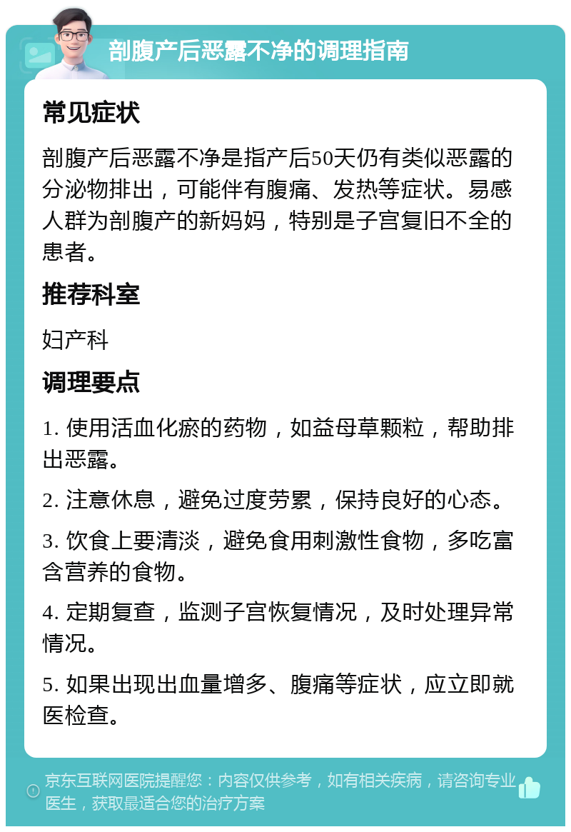 剖腹产后恶露不净的调理指南 常见症状 剖腹产后恶露不净是指产后50天仍有类似恶露的分泌物排出，可能伴有腹痛、发热等症状。易感人群为剖腹产的新妈妈，特别是子宫复旧不全的患者。 推荐科室 妇产科 调理要点 1. 使用活血化瘀的药物，如益母草颗粒，帮助排出恶露。 2. 注意休息，避免过度劳累，保持良好的心态。 3. 饮食上要清淡，避免食用刺激性食物，多吃富含营养的食物。 4. 定期复查，监测子宫恢复情况，及时处理异常情况。 5. 如果出现出血量增多、腹痛等症状，应立即就医检查。