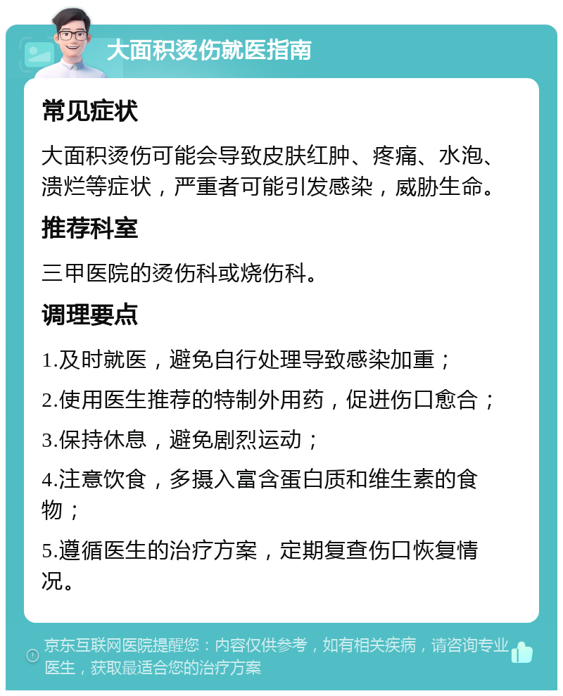 大面积烫伤就医指南 常见症状 大面积烫伤可能会导致皮肤红肿、疼痛、水泡、溃烂等症状，严重者可能引发感染，威胁生命。 推荐科室 三甲医院的烫伤科或烧伤科。 调理要点 1.及时就医，避免自行处理导致感染加重； 2.使用医生推荐的特制外用药，促进伤口愈合； 3.保持休息，避免剧烈运动； 4.注意饮食，多摄入富含蛋白质和维生素的食物； 5.遵循医生的治疗方案，定期复查伤口恢复情况。