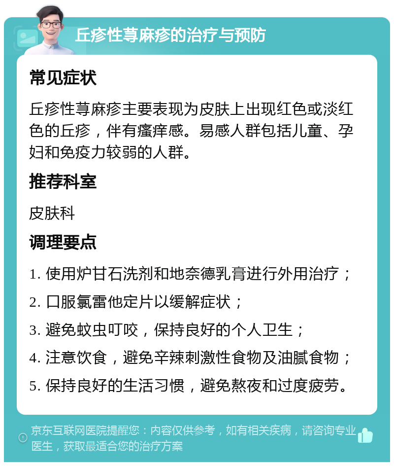 丘疹性荨麻疹的治疗与预防 常见症状 丘疹性荨麻疹主要表现为皮肤上出现红色或淡红色的丘疹，伴有瘙痒感。易感人群包括儿童、孕妇和免疫力较弱的人群。 推荐科室 皮肤科 调理要点 1. 使用炉甘石洗剂和地奈德乳膏进行外用治疗； 2. 口服氯雷他定片以缓解症状； 3. 避免蚊虫叮咬，保持良好的个人卫生； 4. 注意饮食，避免辛辣刺激性食物及油腻食物； 5. 保持良好的生活习惯，避免熬夜和过度疲劳。