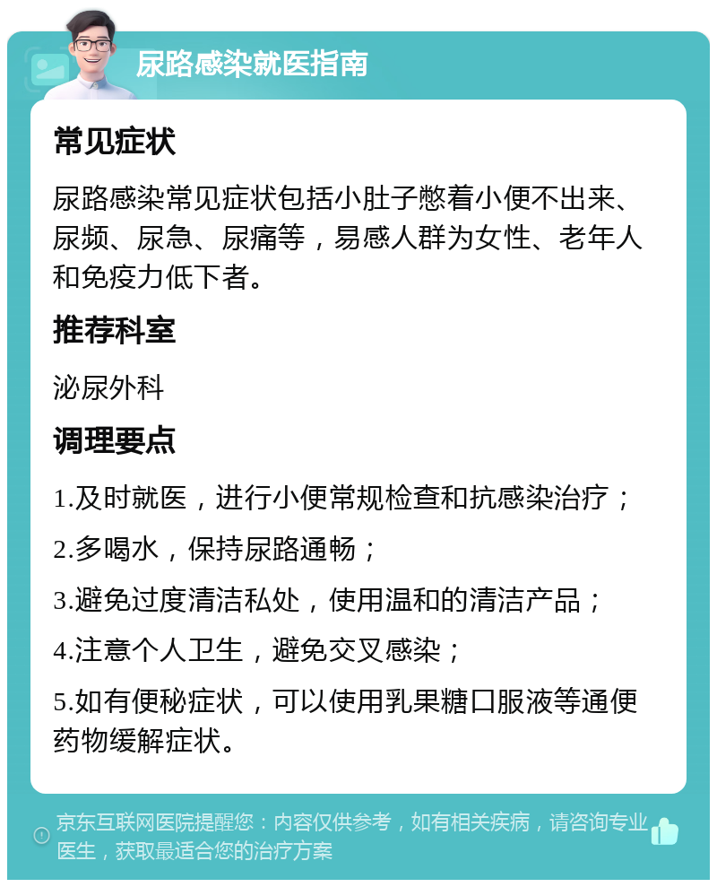 尿路感染就医指南 常见症状 尿路感染常见症状包括小肚子憋着小便不出来、尿频、尿急、尿痛等，易感人群为女性、老年人和免疫力低下者。 推荐科室 泌尿外科 调理要点 1.及时就医，进行小便常规检查和抗感染治疗； 2.多喝水，保持尿路通畅； 3.避免过度清洁私处，使用温和的清洁产品； 4.注意个人卫生，避免交叉感染； 5.如有便秘症状，可以使用乳果糖口服液等通便药物缓解症状。