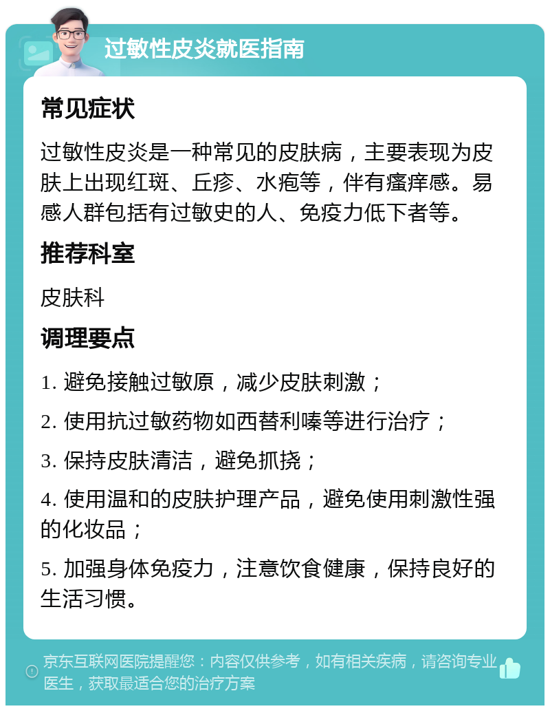 过敏性皮炎就医指南 常见症状 过敏性皮炎是一种常见的皮肤病，主要表现为皮肤上出现红斑、丘疹、水疱等，伴有瘙痒感。易感人群包括有过敏史的人、免疫力低下者等。 推荐科室 皮肤科 调理要点 1. 避免接触过敏原，减少皮肤刺激； 2. 使用抗过敏药物如西替利嗪等进行治疗； 3. 保持皮肤清洁，避免抓挠； 4. 使用温和的皮肤护理产品，避免使用刺激性强的化妆品； 5. 加强身体免疫力，注意饮食健康，保持良好的生活习惯。