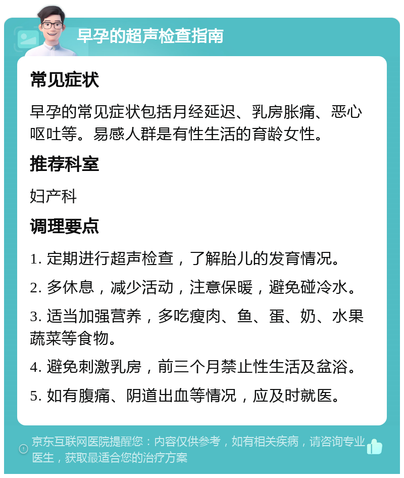 早孕的超声检查指南 常见症状 早孕的常见症状包括月经延迟、乳房胀痛、恶心呕吐等。易感人群是有性生活的育龄女性。 推荐科室 妇产科 调理要点 1. 定期进行超声检查，了解胎儿的发育情况。 2. 多休息，减少活动，注意保暖，避免碰冷水。 3. 适当加强营养，多吃瘦肉、鱼、蛋、奶、水果蔬菜等食物。 4. 避免刺激乳房，前三个月禁止性生活及盆浴。 5. 如有腹痛、阴道出血等情况，应及时就医。