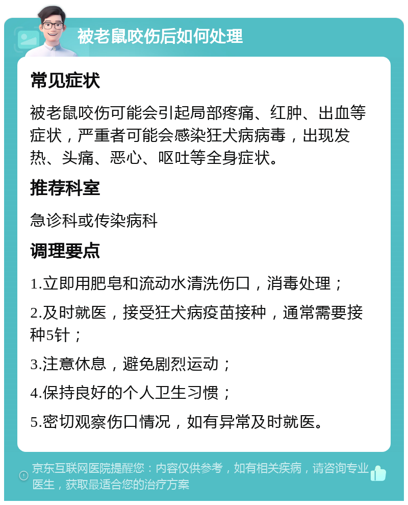 被老鼠咬伤后如何处理 常见症状 被老鼠咬伤可能会引起局部疼痛、红肿、出血等症状，严重者可能会感染狂犬病病毒，出现发热、头痛、恶心、呕吐等全身症状。 推荐科室 急诊科或传染病科 调理要点 1.立即用肥皂和流动水清洗伤口，消毒处理； 2.及时就医，接受狂犬病疫苗接种，通常需要接种5针； 3.注意休息，避免剧烈运动； 4.保持良好的个人卫生习惯； 5.密切观察伤口情况，如有异常及时就医。