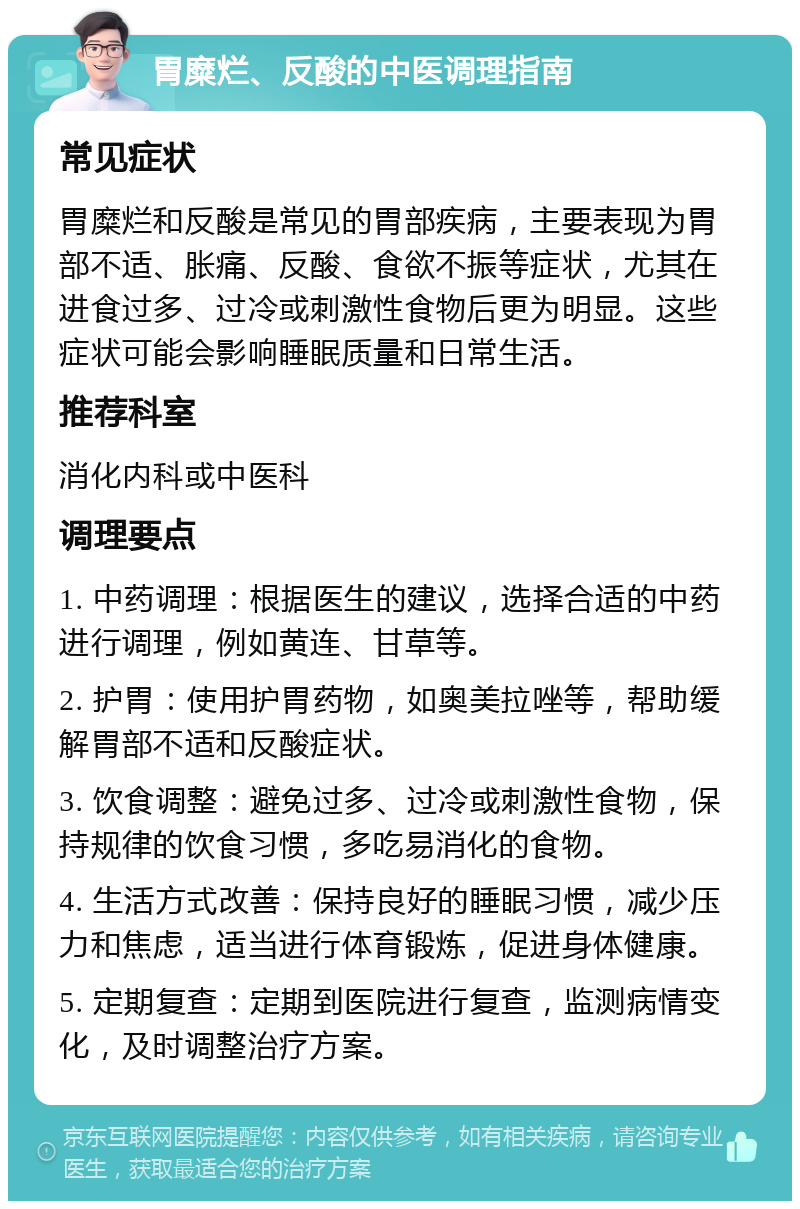 胃糜烂、反酸的中医调理指南 常见症状 胃糜烂和反酸是常见的胃部疾病，主要表现为胃部不适、胀痛、反酸、食欲不振等症状，尤其在进食过多、过冷或刺激性食物后更为明显。这些症状可能会影响睡眠质量和日常生活。 推荐科室 消化内科或中医科 调理要点 1. 中药调理：根据医生的建议，选择合适的中药进行调理，例如黄连、甘草等。 2. 护胃：使用护胃药物，如奥美拉唑等，帮助缓解胃部不适和反酸症状。 3. 饮食调整：避免过多、过冷或刺激性食物，保持规律的饮食习惯，多吃易消化的食物。 4. 生活方式改善：保持良好的睡眠习惯，减少压力和焦虑，适当进行体育锻炼，促进身体健康。 5. 定期复查：定期到医院进行复查，监测病情变化，及时调整治疗方案。