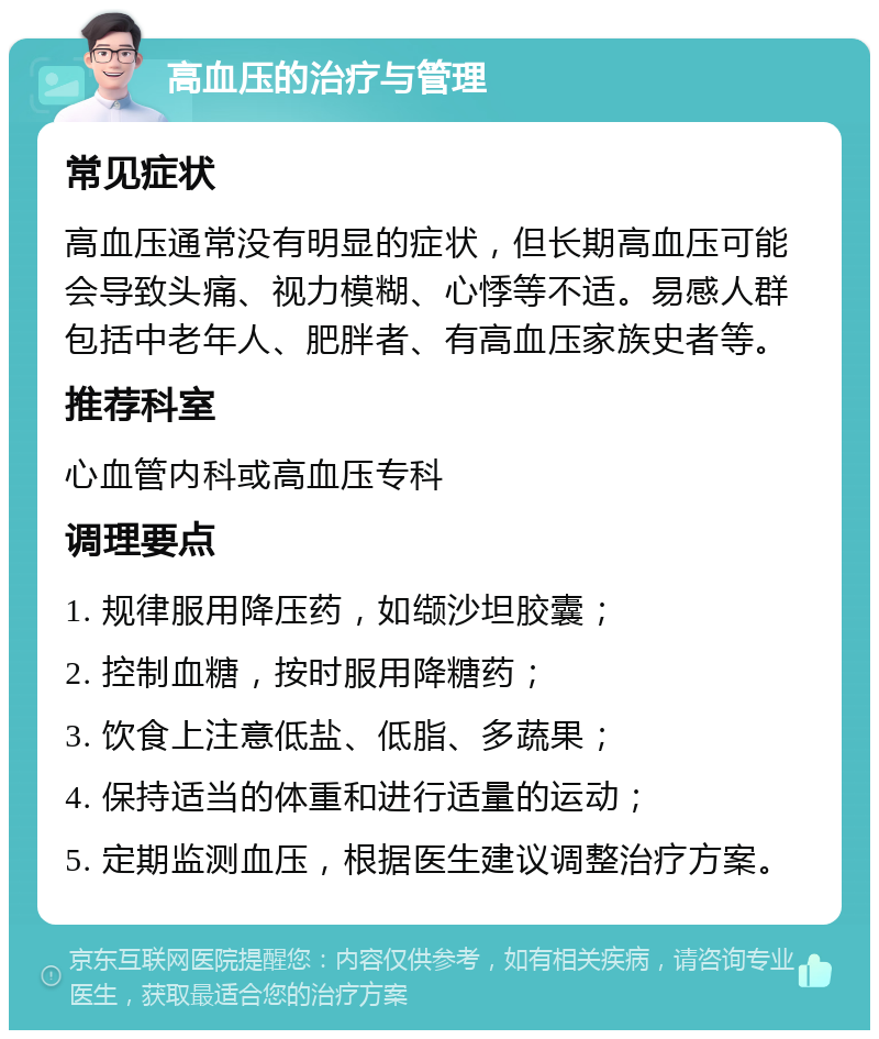 高血压的治疗与管理 常见症状 高血压通常没有明显的症状，但长期高血压可能会导致头痛、视力模糊、心悸等不适。易感人群包括中老年人、肥胖者、有高血压家族史者等。 推荐科室 心血管内科或高血压专科 调理要点 1. 规律服用降压药，如缬沙坦胶囊； 2. 控制血糖，按时服用降糖药； 3. 饮食上注意低盐、低脂、多蔬果； 4. 保持适当的体重和进行适量的运动； 5. 定期监测血压，根据医生建议调整治疗方案。