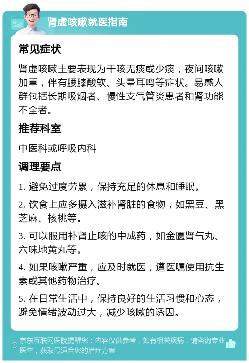 肾虚咳嗽就医指南 常见症状 肾虚咳嗽主要表现为干咳无痰或少痰，夜间咳嗽加重，伴有腰膝酸软、头晕耳鸣等症状。易感人群包括长期吸烟者、慢性支气管炎患者和肾功能不全者。 推荐科室 中医科或呼吸内科 调理要点 1. 避免过度劳累，保持充足的休息和睡眠。 2. 饮食上应多摄入滋补肾脏的食物，如黑豆、黑芝麻、核桃等。 3. 可以服用补肾止咳的中成药，如金匮肾气丸、六味地黄丸等。 4. 如果咳嗽严重，应及时就医，遵医嘱使用抗生素或其他药物治疗。 5. 在日常生活中，保持良好的生活习惯和心态，避免情绪波动过大，减少咳嗽的诱因。