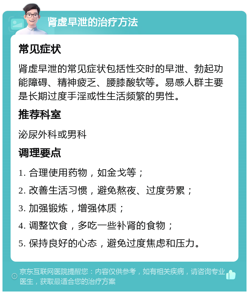 肾虚早泄的治疗方法 常见症状 肾虚早泄的常见症状包括性交时的早泄、勃起功能障碍、精神疲乏、腰膝酸软等。易感人群主要是长期过度手淫或性生活频繁的男性。 推荐科室 泌尿外科或男科 调理要点 1. 合理使用药物，如金戈等； 2. 改善生活习惯，避免熬夜、过度劳累； 3. 加强锻炼，增强体质； 4. 调整饮食，多吃一些补肾的食物； 5. 保持良好的心态，避免过度焦虑和压力。