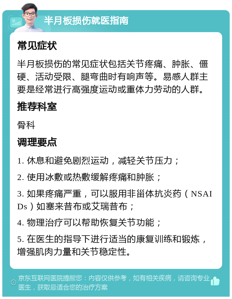 半月板损伤就医指南 常见症状 半月板损伤的常见症状包括关节疼痛、肿胀、僵硬、活动受限、腿弯曲时有响声等。易感人群主要是经常进行高强度运动或重体力劳动的人群。 推荐科室 骨科 调理要点 1. 休息和避免剧烈运动，减轻关节压力； 2. 使用冰敷或热敷缓解疼痛和肿胀； 3. 如果疼痛严重，可以服用非甾体抗炎药（NSAIDs）如塞来昔布或艾瑞昔布； 4. 物理治疗可以帮助恢复关节功能； 5. 在医生的指导下进行适当的康复训练和锻炼，增强肌肉力量和关节稳定性。