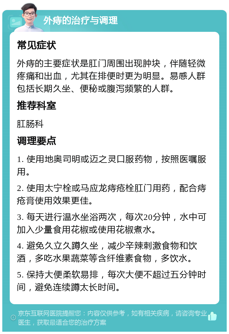 外痔的治疗与调理 常见症状 外痔的主要症状是肛门周围出现肿块，伴随轻微疼痛和出血，尤其在排便时更为明显。易感人群包括长期久坐、便秘或腹泻频繁的人群。 推荐科室 肛肠科 调理要点 1. 使用地奥司明或迈之灵口服药物，按照医嘱服用。 2. 使用太宁栓或马应龙痔疮栓肛门用药，配合痔疮膏使用效果更佳。 3. 每天进行温水坐浴两次，每次20分钟，水中可加入少量食用花椒或使用花椒煮水。 4. 避免久立久蹲久坐，减少辛辣刺激食物和饮酒，多吃水果蔬菜等含纤维素食物，多饮水。 5. 保持大便柔软易排，每次大便不超过五分钟时间，避免连续蹲太长时间。