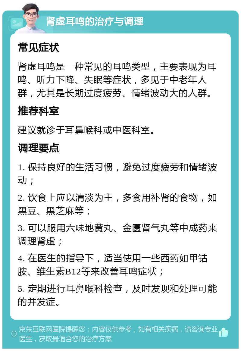 肾虚耳鸣的治疗与调理 常见症状 肾虚耳鸣是一种常见的耳鸣类型，主要表现为耳鸣、听力下降、失眠等症状，多见于中老年人群，尤其是长期过度疲劳、情绪波动大的人群。 推荐科室 建议就诊于耳鼻喉科或中医科室。 调理要点 1. 保持良好的生活习惯，避免过度疲劳和情绪波动； 2. 饮食上应以清淡为主，多食用补肾的食物，如黑豆、黑芝麻等； 3. 可以服用六味地黄丸、金匮肾气丸等中成药来调理肾虚； 4. 在医生的指导下，适当使用一些西药如甲钴胺、维生素B12等来改善耳鸣症状； 5. 定期进行耳鼻喉科检查，及时发现和处理可能的并发症。