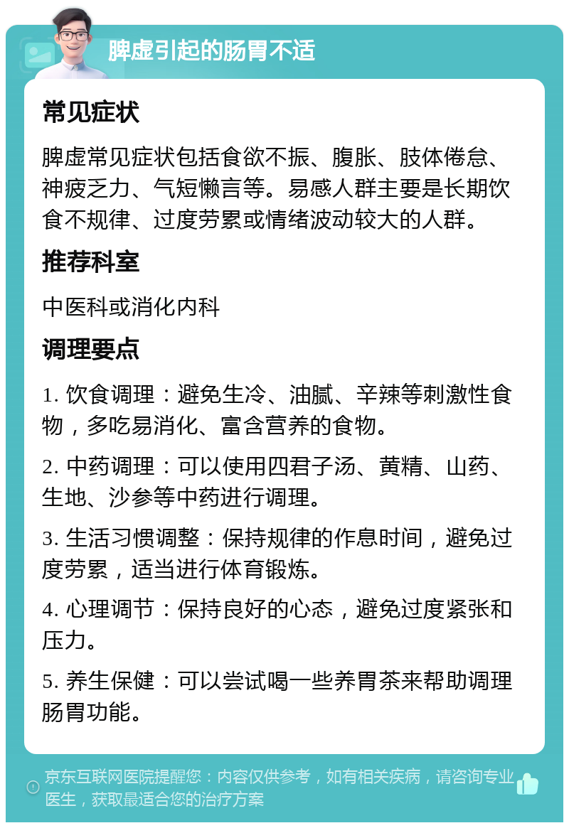 脾虚引起的肠胃不适 常见症状 脾虚常见症状包括食欲不振、腹胀、肢体倦怠、神疲乏力、气短懒言等。易感人群主要是长期饮食不规律、过度劳累或情绪波动较大的人群。 推荐科室 中医科或消化内科 调理要点 1. 饮食调理：避免生冷、油腻、辛辣等刺激性食物，多吃易消化、富含营养的食物。 2. 中药调理：可以使用四君子汤、黄精、山药、生地、沙参等中药进行调理。 3. 生活习惯调整：保持规律的作息时间，避免过度劳累，适当进行体育锻炼。 4. 心理调节：保持良好的心态，避免过度紧张和压力。 5. 养生保健：可以尝试喝一些养胃茶来帮助调理肠胃功能。