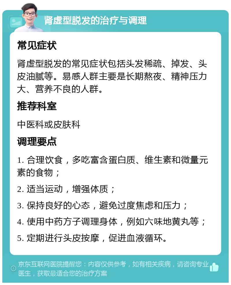 肾虚型脱发的治疗与调理 常见症状 肾虚型脱发的常见症状包括头发稀疏、掉发、头皮油腻等。易感人群主要是长期熬夜、精神压力大、营养不良的人群。 推荐科室 中医科或皮肤科 调理要点 1. 合理饮食，多吃富含蛋白质、维生素和微量元素的食物； 2. 适当运动，增强体质； 3. 保持良好的心态，避免过度焦虑和压力； 4. 使用中药方子调理身体，例如六味地黄丸等； 5. 定期进行头皮按摩，促进血液循环。