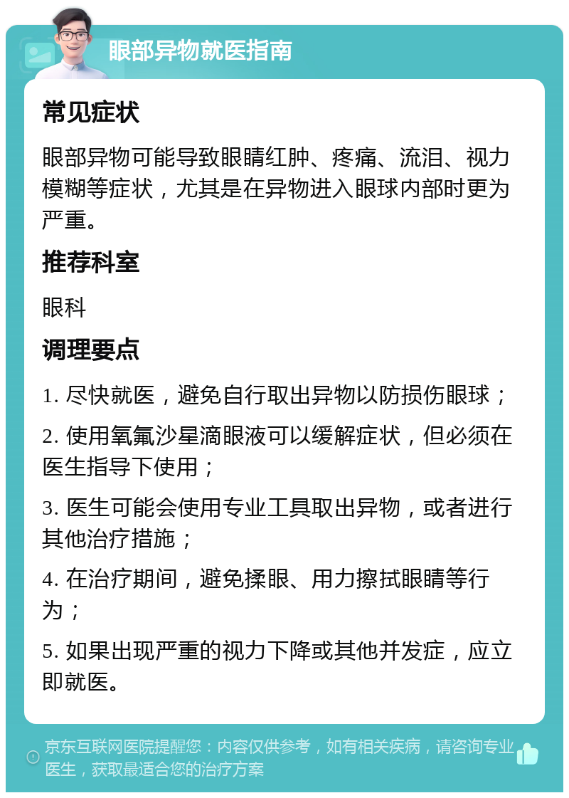 眼部异物就医指南 常见症状 眼部异物可能导致眼睛红肿、疼痛、流泪、视力模糊等症状，尤其是在异物进入眼球内部时更为严重。 推荐科室 眼科 调理要点 1. 尽快就医，避免自行取出异物以防损伤眼球； 2. 使用氧氟沙星滴眼液可以缓解症状，但必须在医生指导下使用； 3. 医生可能会使用专业工具取出异物，或者进行其他治疗措施； 4. 在治疗期间，避免揉眼、用力擦拭眼睛等行为； 5. 如果出现严重的视力下降或其他并发症，应立即就医。