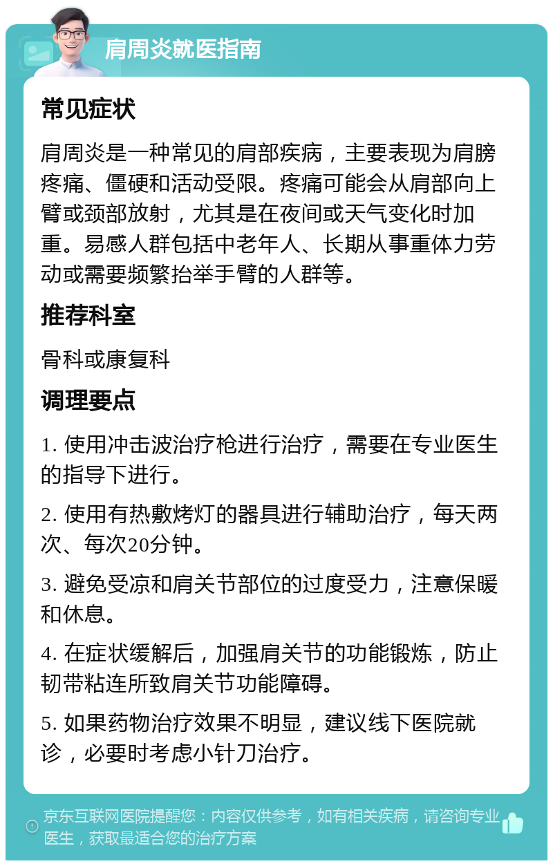 肩周炎就医指南 常见症状 肩周炎是一种常见的肩部疾病，主要表现为肩膀疼痛、僵硬和活动受限。疼痛可能会从肩部向上臂或颈部放射，尤其是在夜间或天气变化时加重。易感人群包括中老年人、长期从事重体力劳动或需要频繁抬举手臂的人群等。 推荐科室 骨科或康复科 调理要点 1. 使用冲击波治疗枪进行治疗，需要在专业医生的指导下进行。 2. 使用有热敷烤灯的器具进行辅助治疗，每天两次、每次20分钟。 3. 避免受凉和肩关节部位的过度受力，注意保暖和休息。 4. 在症状缓解后，加强肩关节的功能锻炼，防止韧带粘连所致肩关节功能障碍。 5. 如果药物治疗效果不明显，建议线下医院就诊，必要时考虑小针刀治疗。