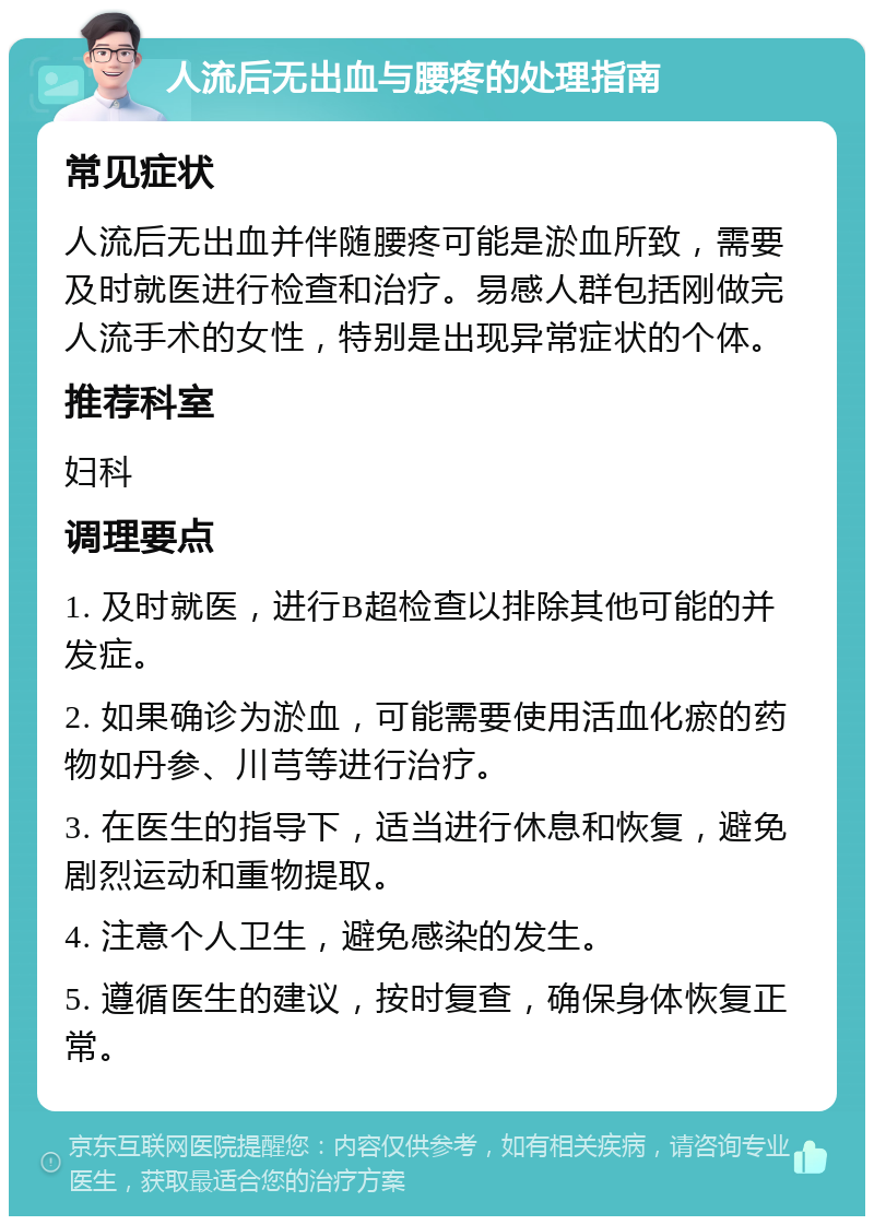 人流后无出血与腰疼的处理指南 常见症状 人流后无出血并伴随腰疼可能是淤血所致，需要及时就医进行检查和治疗。易感人群包括刚做完人流手术的女性，特别是出现异常症状的个体。 推荐科室 妇科 调理要点 1. 及时就医，进行B超检查以排除其他可能的并发症。 2. 如果确诊为淤血，可能需要使用活血化瘀的药物如丹参、川芎等进行治疗。 3. 在医生的指导下，适当进行休息和恢复，避免剧烈运动和重物提取。 4. 注意个人卫生，避免感染的发生。 5. 遵循医生的建议，按时复查，确保身体恢复正常。