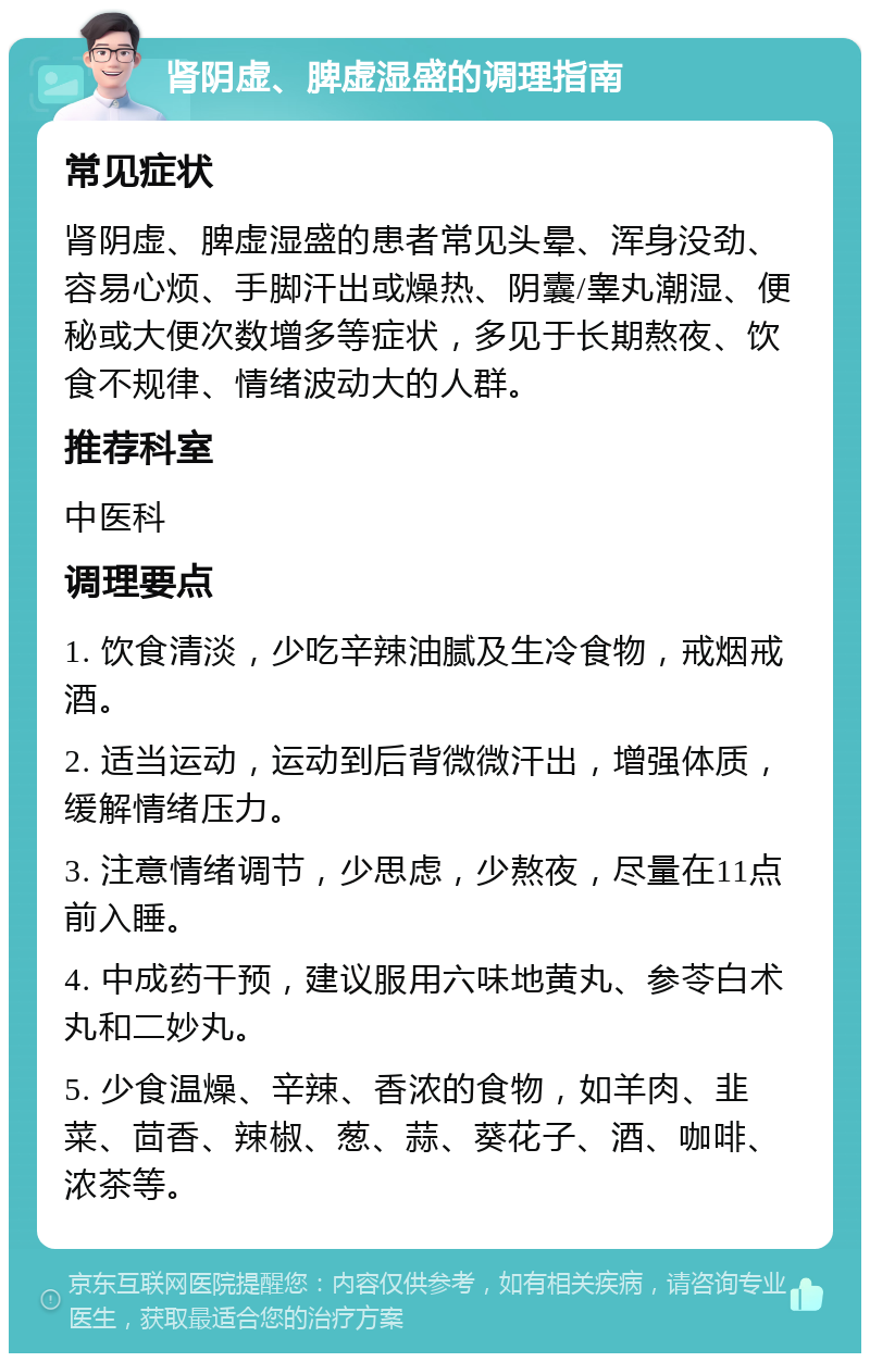 肾阴虚、脾虚湿盛的调理指南 常见症状 肾阴虚、脾虚湿盛的患者常见头晕、浑身没劲、容易心烦、手脚汗出或燥热、阴囊/睾丸潮湿、便秘或大便次数增多等症状，多见于长期熬夜、饮食不规律、情绪波动大的人群。 推荐科室 中医科 调理要点 1. 饮食清淡，少吃辛辣油腻及生冷食物，戒烟戒酒。 2. 适当运动，运动到后背微微汗出，增强体质，缓解情绪压力。 3. 注意情绪调节，少思虑，少熬夜，尽量在11点前入睡。 4. 中成药干预，建议服用六味地黄丸、参苓白术丸和二妙丸。 5. 少食温燥、辛辣、香浓的食物，如羊肉、韭菜、茴香、辣椒、葱、蒜、葵花子、酒、咖啡、浓茶等。