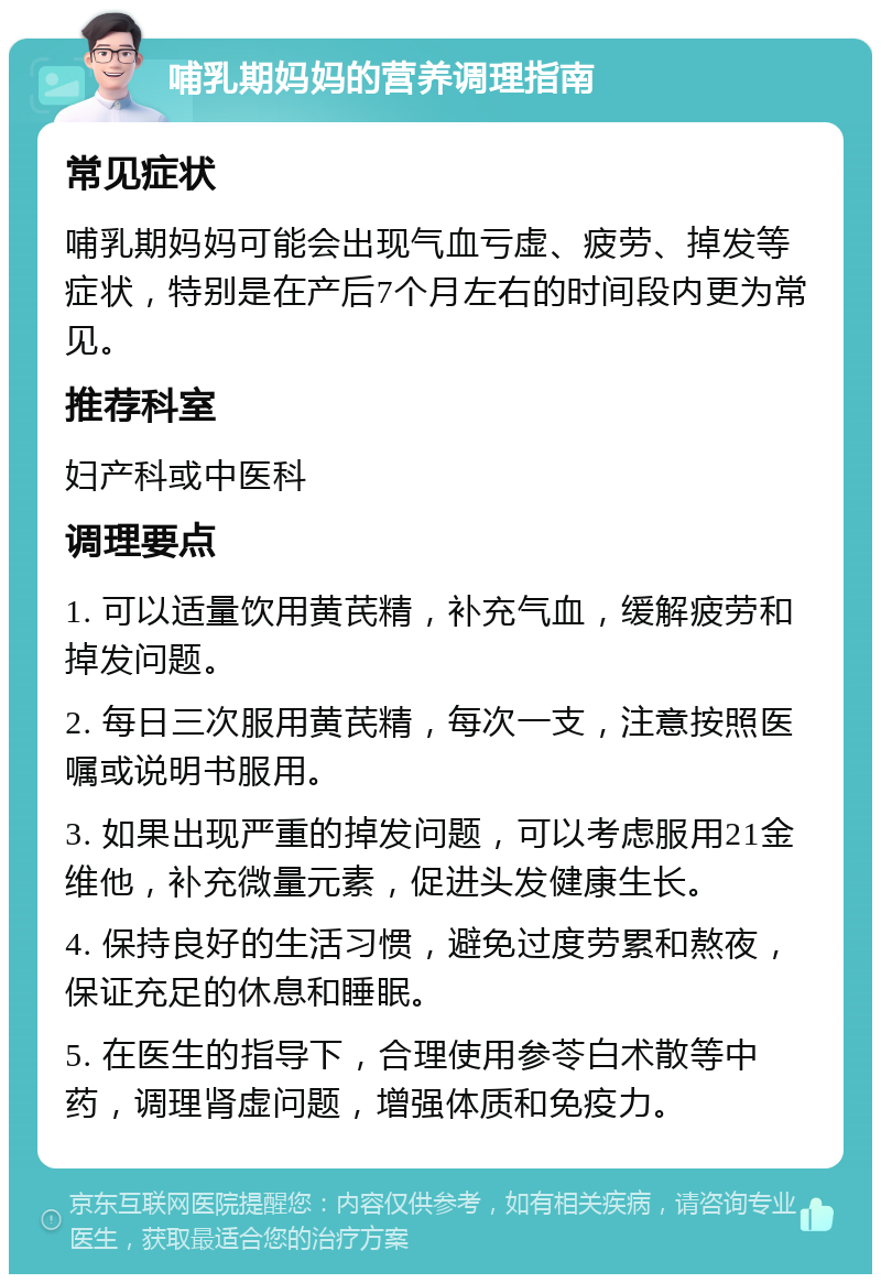 哺乳期妈妈的营养调理指南 常见症状 哺乳期妈妈可能会出现气血亏虚、疲劳、掉发等症状，特别是在产后7个月左右的时间段内更为常见。 推荐科室 妇产科或中医科 调理要点 1. 可以适量饮用黄芪精，补充气血，缓解疲劳和掉发问题。 2. 每日三次服用黄芪精，每次一支，注意按照医嘱或说明书服用。 3. 如果出现严重的掉发问题，可以考虑服用21金维他，补充微量元素，促进头发健康生长。 4. 保持良好的生活习惯，避免过度劳累和熬夜，保证充足的休息和睡眠。 5. 在医生的指导下，合理使用参苓白术散等中药，调理肾虚问题，增强体质和免疫力。