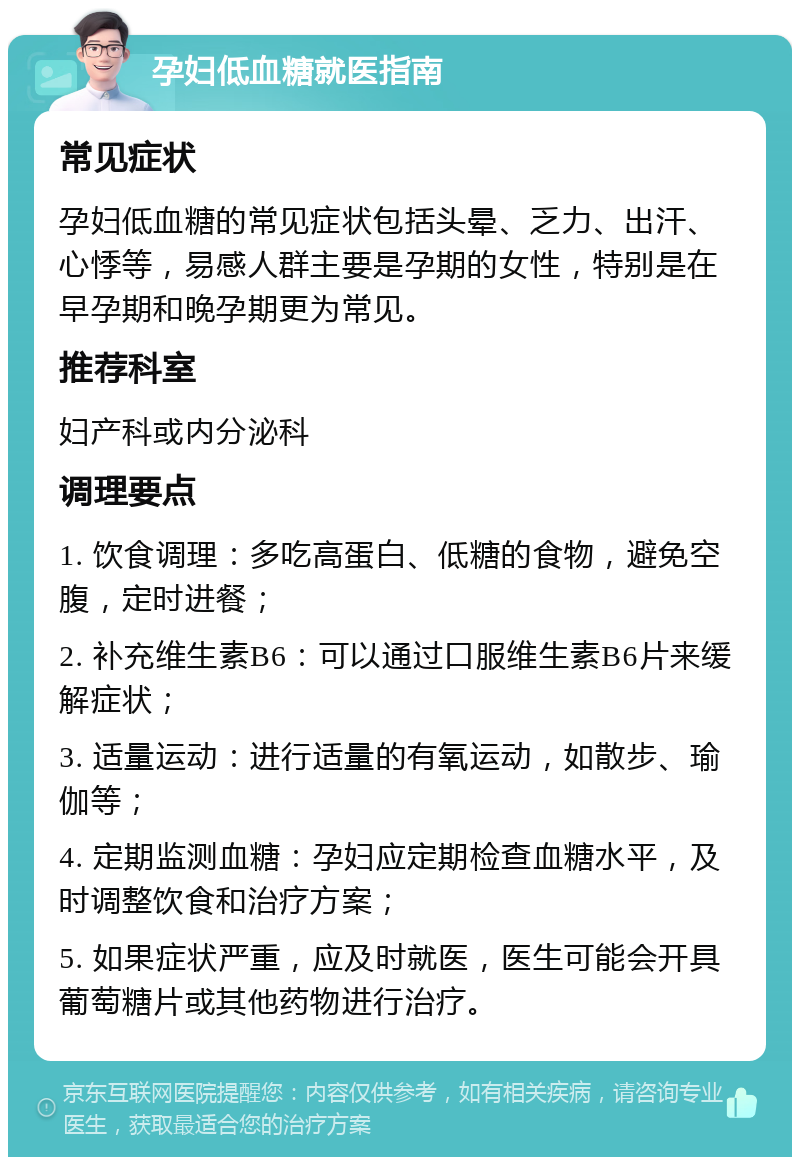 孕妇低血糖就医指南 常见症状 孕妇低血糖的常见症状包括头晕、乏力、出汗、心悸等，易感人群主要是孕期的女性，特别是在早孕期和晚孕期更为常见。 推荐科室 妇产科或内分泌科 调理要点 1. 饮食调理：多吃高蛋白、低糖的食物，避免空腹，定时进餐； 2. 补充维生素B6：可以通过口服维生素B6片来缓解症状； 3. 适量运动：进行适量的有氧运动，如散步、瑜伽等； 4. 定期监测血糖：孕妇应定期检查血糖水平，及时调整饮食和治疗方案； 5. 如果症状严重，应及时就医，医生可能会开具葡萄糖片或其他药物进行治疗。