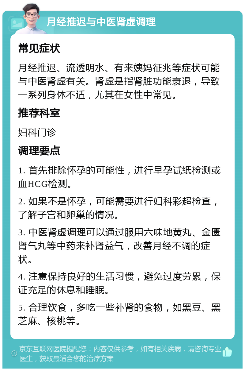 月经推迟与中医肾虚调理 常见症状 月经推迟、流透明水、有来姨妈征兆等症状可能与中医肾虚有关。肾虚是指肾脏功能衰退，导致一系列身体不适，尤其在女性中常见。 推荐科室 妇科门诊 调理要点 1. 首先排除怀孕的可能性，进行早孕试纸检测或血HCG检测。 2. 如果不是怀孕，可能需要进行妇科彩超检查，了解子宫和卵巢的情况。 3. 中医肾虚调理可以通过服用六味地黄丸、金匮肾气丸等中药来补肾益气，改善月经不调的症状。 4. 注意保持良好的生活习惯，避免过度劳累，保证充足的休息和睡眠。 5. 合理饮食，多吃一些补肾的食物，如黑豆、黑芝麻、核桃等。