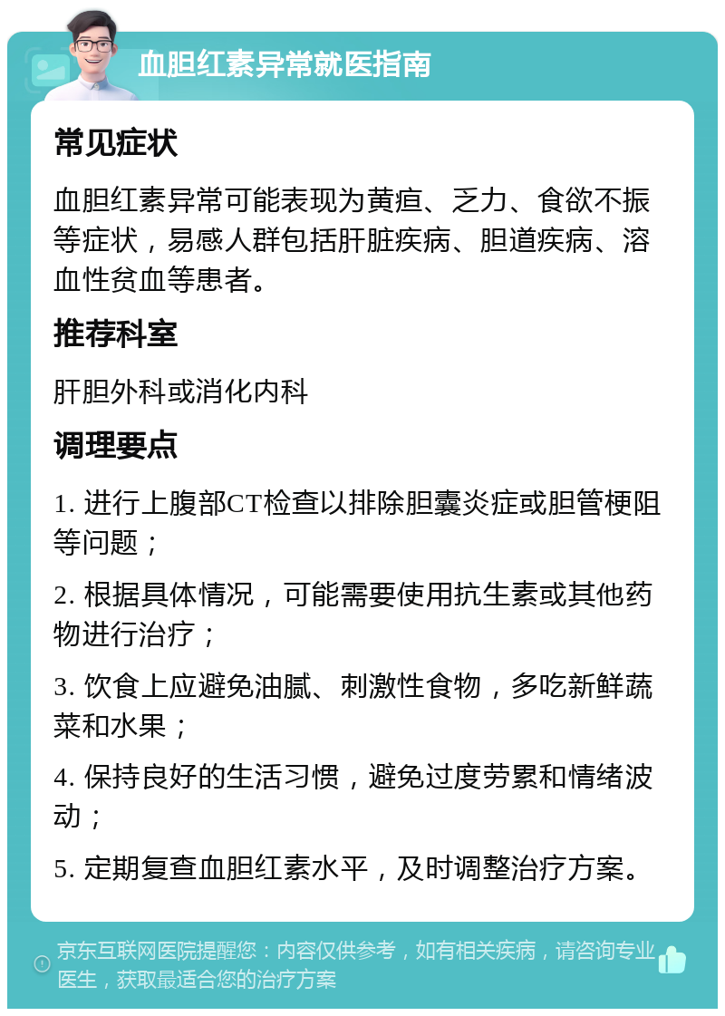 血胆红素异常就医指南 常见症状 血胆红素异常可能表现为黄疸、乏力、食欲不振等症状，易感人群包括肝脏疾病、胆道疾病、溶血性贫血等患者。 推荐科室 肝胆外科或消化内科 调理要点 1. 进行上腹部CT检查以排除胆囊炎症或胆管梗阻等问题； 2. 根据具体情况，可能需要使用抗生素或其他药物进行治疗； 3. 饮食上应避免油腻、刺激性食物，多吃新鲜蔬菜和水果； 4. 保持良好的生活习惯，避免过度劳累和情绪波动； 5. 定期复查血胆红素水平，及时调整治疗方案。