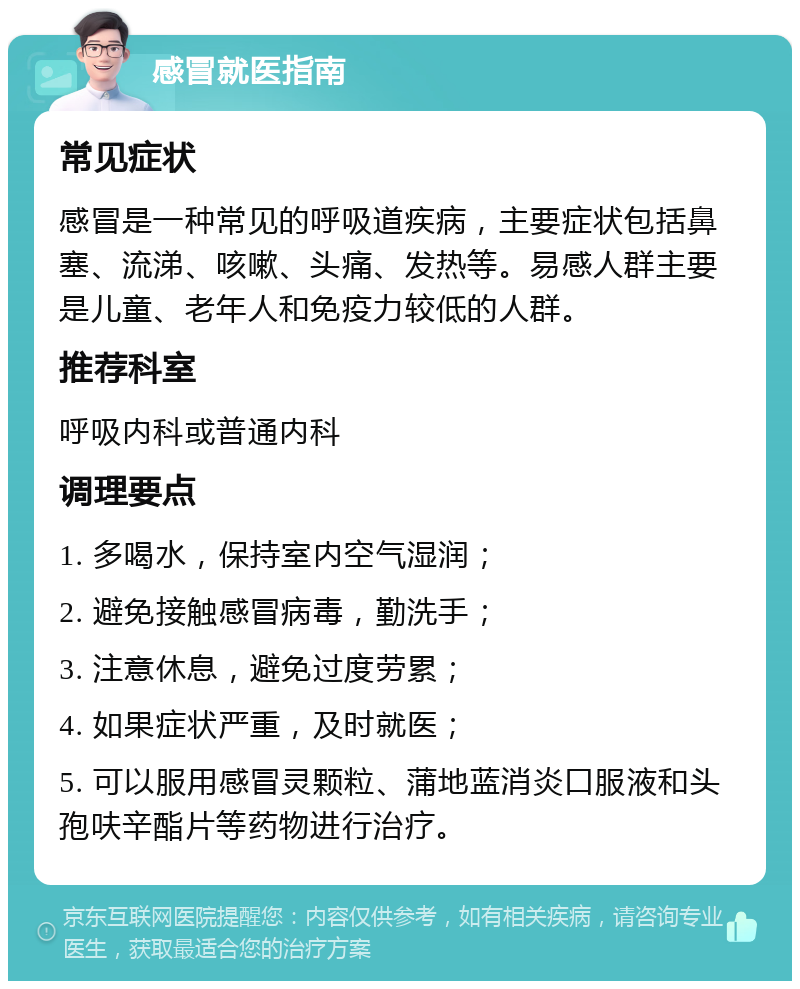 感冒就医指南 常见症状 感冒是一种常见的呼吸道疾病，主要症状包括鼻塞、流涕、咳嗽、头痛、发热等。易感人群主要是儿童、老年人和免疫力较低的人群。 推荐科室 呼吸内科或普通内科 调理要点 1. 多喝水，保持室内空气湿润； 2. 避免接触感冒病毒，勤洗手； 3. 注意休息，避免过度劳累； 4. 如果症状严重，及时就医； 5. 可以服用感冒灵颗粒、蒲地蓝消炎口服液和头孢呋辛酯片等药物进行治疗。