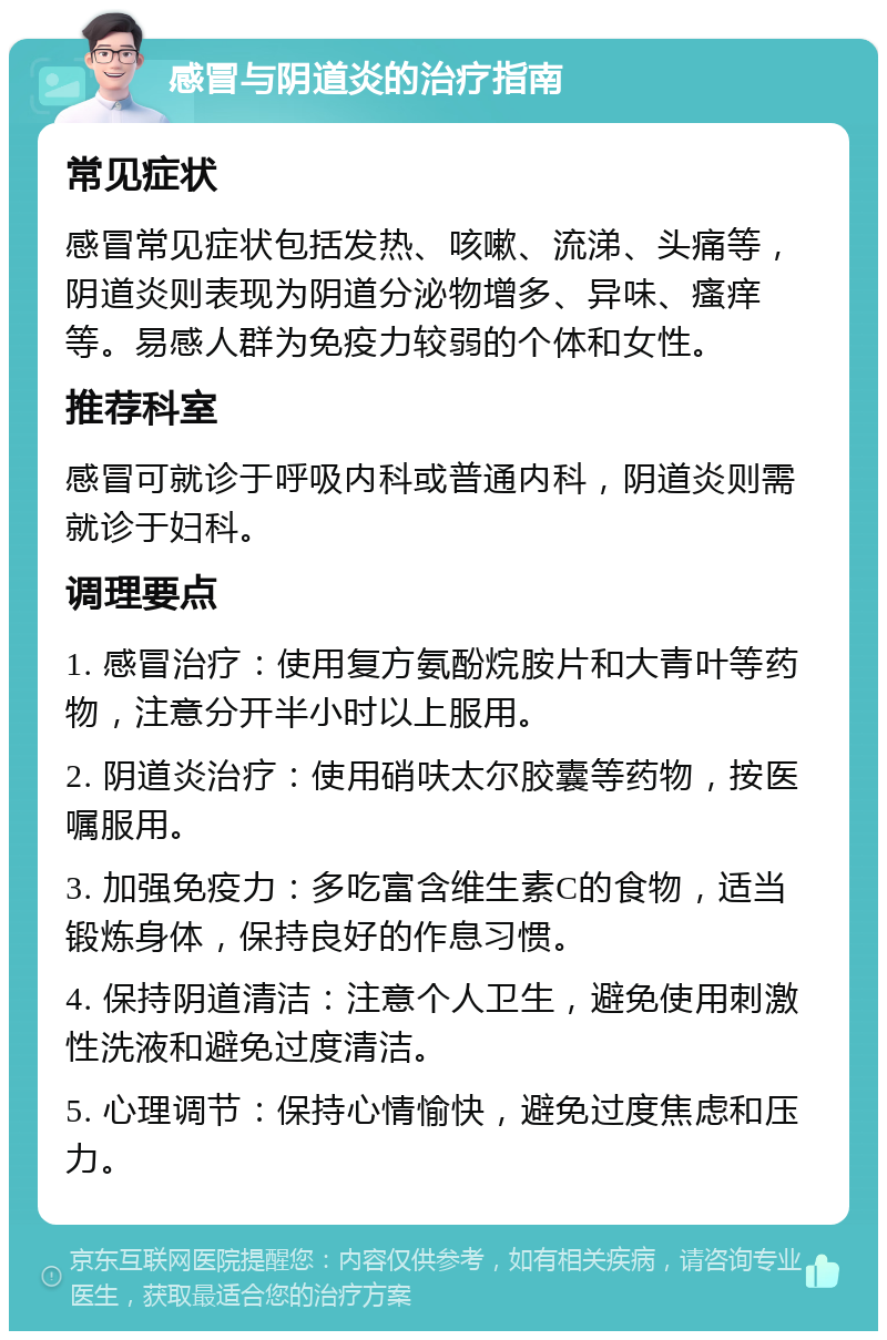 感冒与阴道炎的治疗指南 常见症状 感冒常见症状包括发热、咳嗽、流涕、头痛等，阴道炎则表现为阴道分泌物增多、异味、瘙痒等。易感人群为免疫力较弱的个体和女性。 推荐科室 感冒可就诊于呼吸内科或普通内科，阴道炎则需就诊于妇科。 调理要点 1. 感冒治疗：使用复方氨酚烷胺片和大青叶等药物，注意分开半小时以上服用。 2. 阴道炎治疗：使用硝呋太尔胶囊等药物，按医嘱服用。 3. 加强免疫力：多吃富含维生素C的食物，适当锻炼身体，保持良好的作息习惯。 4. 保持阴道清洁：注意个人卫生，避免使用刺激性洗液和避免过度清洁。 5. 心理调节：保持心情愉快，避免过度焦虑和压力。