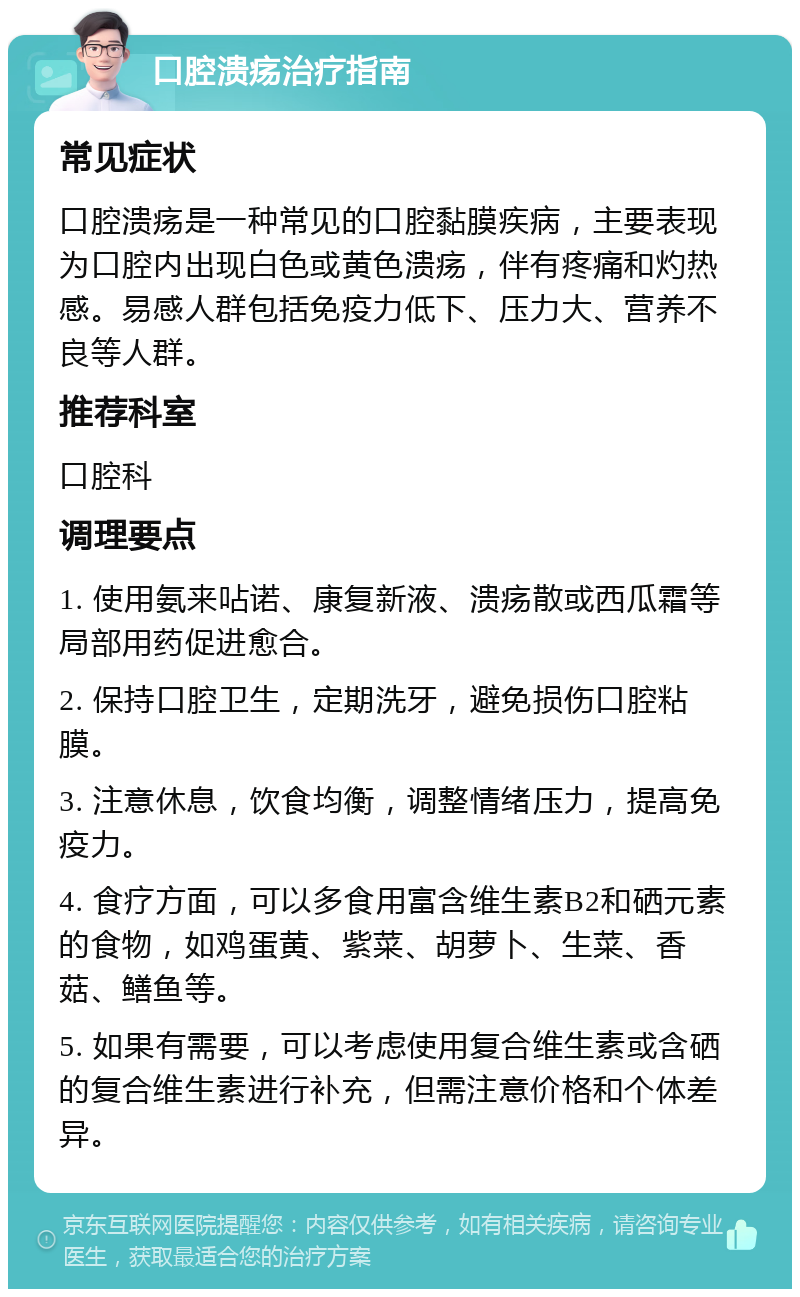 口腔溃疡治疗指南 常见症状 口腔溃疡是一种常见的口腔黏膜疾病，主要表现为口腔内出现白色或黄色溃疡，伴有疼痛和灼热感。易感人群包括免疫力低下、压力大、营养不良等人群。 推荐科室 口腔科 调理要点 1. 使用氨来呫诺、康复新液、溃疡散或西瓜霜等局部用药促进愈合。 2. 保持口腔卫生，定期洗牙，避免损伤口腔粘膜。 3. 注意休息，饮食均衡，调整情绪压力，提高免疫力。 4. 食疗方面，可以多食用富含维生素B2和硒元素的食物，如鸡蛋黄、紫菜、胡萝卜、生菜、香菇、鳝鱼等。 5. 如果有需要，可以考虑使用复合维生素或含硒的复合维生素进行补充，但需注意价格和个体差异。