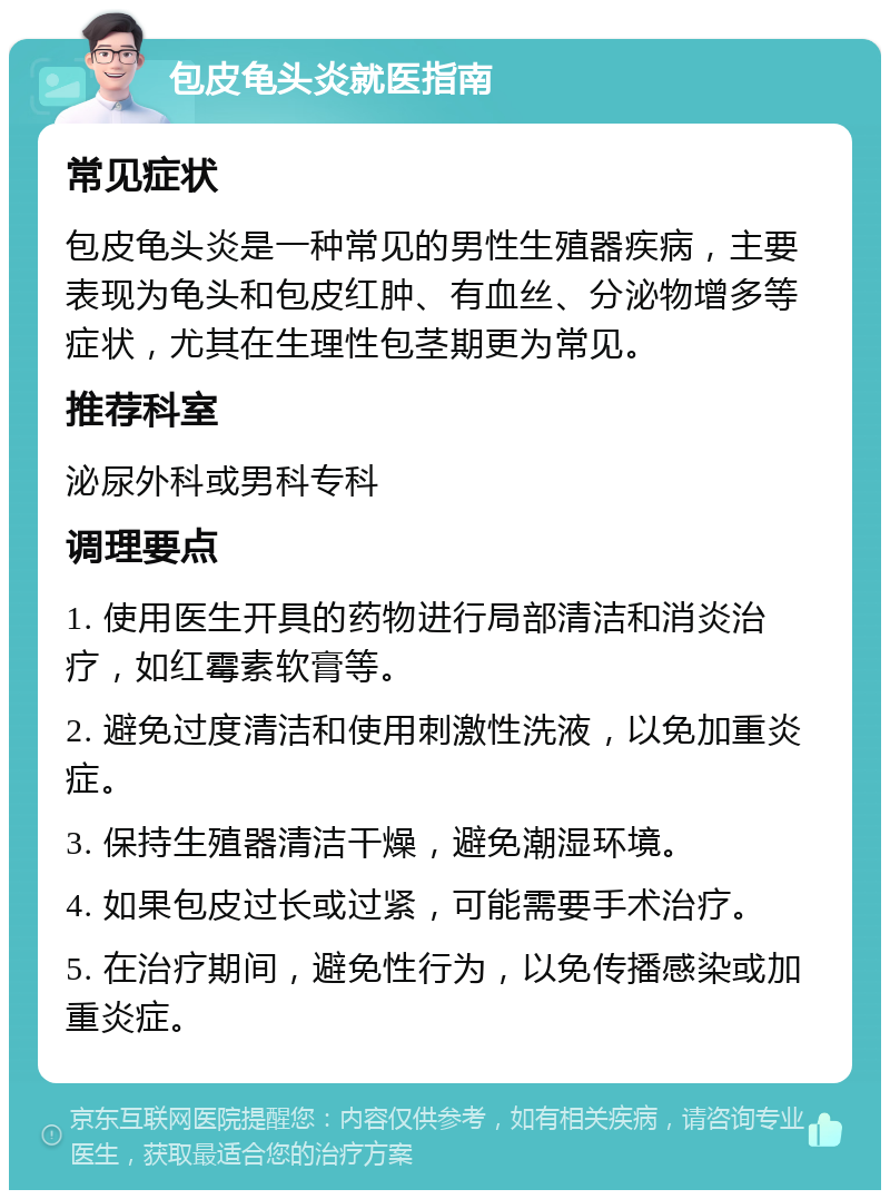 包皮龟头炎就医指南 常见症状 包皮龟头炎是一种常见的男性生殖器疾病，主要表现为龟头和包皮红肿、有血丝、分泌物增多等症状，尤其在生理性包茎期更为常见。 推荐科室 泌尿外科或男科专科 调理要点 1. 使用医生开具的药物进行局部清洁和消炎治疗，如红霉素软膏等。 2. 避免过度清洁和使用刺激性洗液，以免加重炎症。 3. 保持生殖器清洁干燥，避免潮湿环境。 4. 如果包皮过长或过紧，可能需要手术治疗。 5. 在治疗期间，避免性行为，以免传播感染或加重炎症。