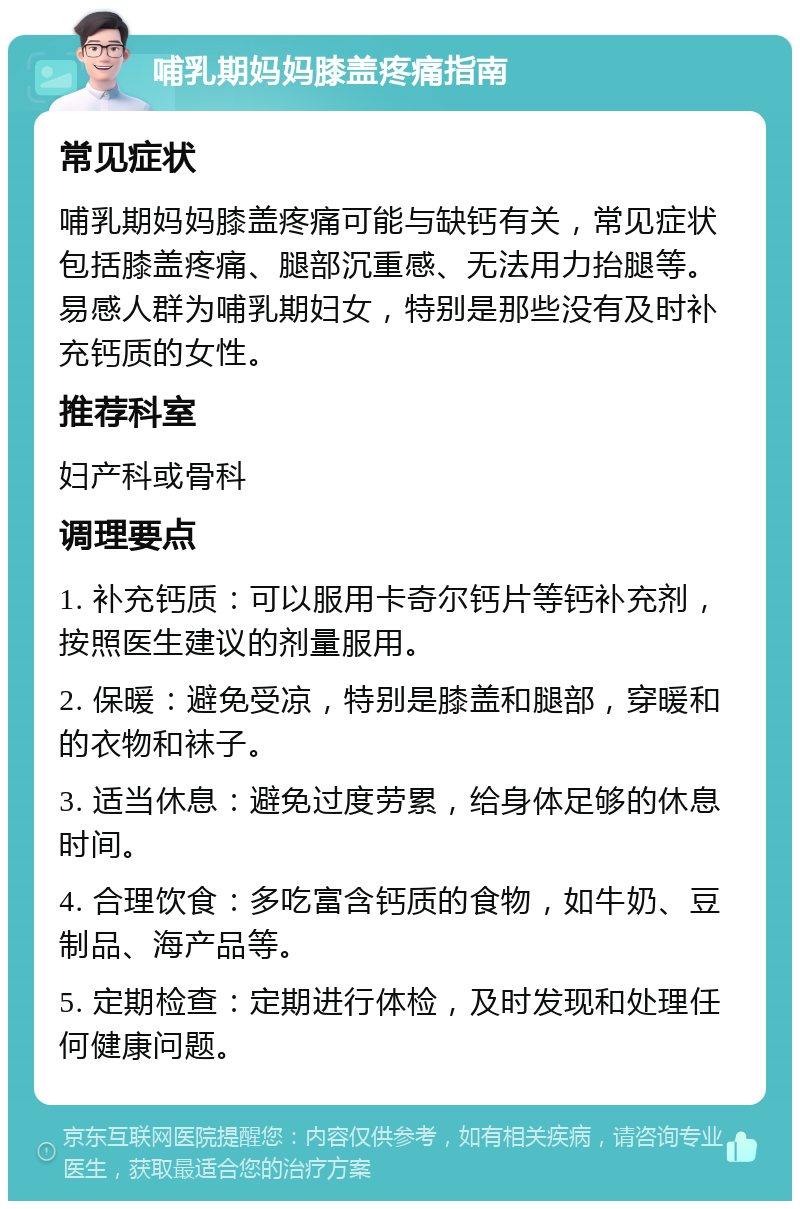 哺乳期妈妈膝盖疼痛指南 常见症状 哺乳期妈妈膝盖疼痛可能与缺钙有关，常见症状包括膝盖疼痛、腿部沉重感、无法用力抬腿等。易感人群为哺乳期妇女，特别是那些没有及时补充钙质的女性。 推荐科室 妇产科或骨科 调理要点 1. 补充钙质：可以服用卡奇尔钙片等钙补充剂，按照医生建议的剂量服用。 2. 保暖：避免受凉，特别是膝盖和腿部，穿暖和的衣物和袜子。 3. 适当休息：避免过度劳累，给身体足够的休息时间。 4. 合理饮食：多吃富含钙质的食物，如牛奶、豆制品、海产品等。 5. 定期检查：定期进行体检，及时发现和处理任何健康问题。