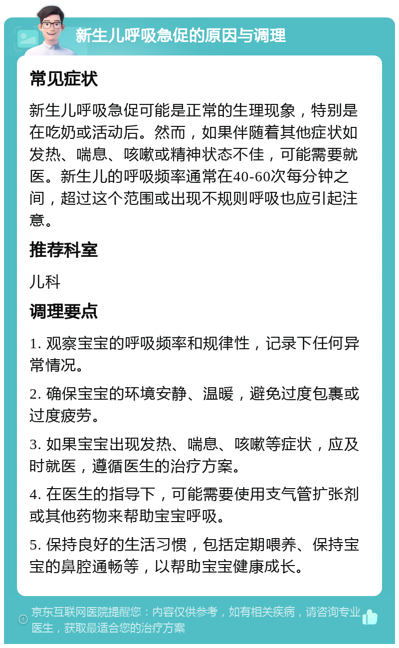 新生儿呼吸急促的原因与调理 常见症状 新生儿呼吸急促可能是正常的生理现象，特别是在吃奶或活动后。然而，如果伴随着其他症状如发热、喘息、咳嗽或精神状态不佳，可能需要就医。新生儿的呼吸频率通常在40-60次每分钟之间，超过这个范围或出现不规则呼吸也应引起注意。 推荐科室 儿科 调理要点 1. 观察宝宝的呼吸频率和规律性，记录下任何异常情况。 2. 确保宝宝的环境安静、温暖，避免过度包裹或过度疲劳。 3. 如果宝宝出现发热、喘息、咳嗽等症状，应及时就医，遵循医生的治疗方案。 4. 在医生的指导下，可能需要使用支气管扩张剂或其他药物来帮助宝宝呼吸。 5. 保持良好的生活习惯，包括定期喂养、保持宝宝的鼻腔通畅等，以帮助宝宝健康成长。